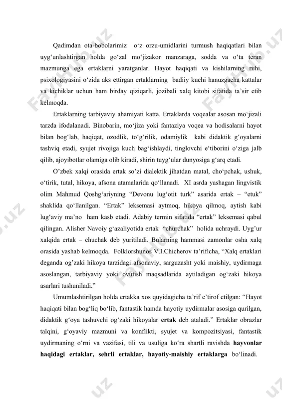 pozitsiyasi, fаntаstik uydirmаning o‘rni vа vazifasi, tili vа usuligа ko‘rа shаrtli rаvishdа hаyvоnlаr hаqidаgi ertаklаr, sеhrli ertаklаr, hаyotiy-mаishiy ertаklаrgа bo‘linаdi. darhaqiqat, ertaklar bolalarga mo‘ljallangan ijod turi bo‘lib, ularni tuzilishi jihatidan bolalarning yosh xususiyatiga ko‘ra quyidagicha tasniflash mumkin: kichik yoshdagi bolalar ertaklari (2 yoshdan 6 yoshgacha); o‘rta yoshdagi bolalar ertaklari ( 7 yoshdan 11 yoshgacha); o‘smir yoshdagi bolalar ertaklari ( 12 yoshdan 16 yoshgacha). kichik yoshdagi (2 yoshdan 6 yoshgacha) bolalarga aytiladigan ertaklarning voqeasi juda sodda, ishtirok etuvchi ertak qahramonlari va personajlarining ham soni 3-4 nafardan oshmaydi. ularning ham aksariyati bolalarga tanish uy hayvonlari, parrandalari, qushlar yoki o‘rmon hayvonlari, shuningdek, oila a’zolariga o‘xshagan nomlari tanish (ota-ona, bobo-buvi, tog‘a va shu kabi) kishilardan iborat. bunday ertaklar xususan, bolalarni ovutish, fikrini biror narsaga jalb qilish, biror foydali odatga o‘rgatish, ularga notanish hayvonlarning o‘zini, xarakterini tanishtirish maqsadida aytiladi. aksariyat hollarda, bu yoshdagi bolalarga ko‘proq hayvonlar haqidagi ertaklarning shakl va mazmuniga ko‘ra sof turi tavsiya …