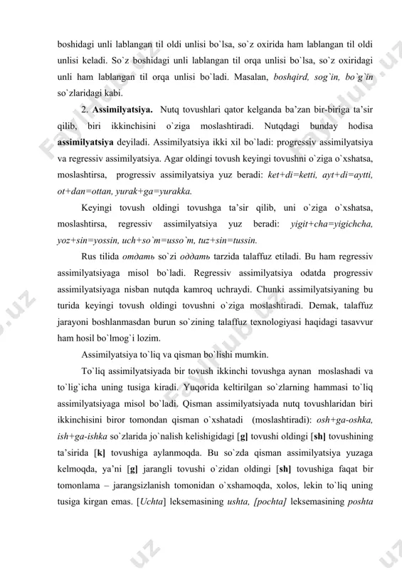 lish kelishigidagi [g] tovushi oldingi [sh] tovushining ta’sirida [k] tovushiga aylanmoqda. bu so`zda qisman assimilyatsiya yuzaga kelmoqda, ya’ni [g] jarangli tovushi o`zidan oldingi [sh] tovushiga faqat bir tomonlama – jarangsizlanish tomonidan o`xshamoqda, xolos, lekin to`liq uning tusiga kirgan emas. [uchta] leksemasining ushta, [pochta] leksemasining poshta deb talaffuz qilinishi ham shu hodisaga misol bo`la oladi. rus tilidagi кaробкa, вoдкa: inglizcha: goods, cats so`zlarida ham shu turdagi assimilyatsiya mavjud. dissimilyatsiya. og`zaki nutqda tovushlar doimo bir-biriga o`xshay bermasdan, ba’zan uning aksi bo`ladi. ayrim paytda talaffuzda ikki o`xshash tovush bir joyda yoki bir so`zda kelgan vaqtda ulardan biri noo`xshash tovushga aylanib ham qoladi. bunday hodisa assimilyatsiya kabi progressiv va regressiv bo`ladi. keyingi tovush noo`xshash tovushga aylansa progressiv dissimilyatsiya yuz beradi: zarar-zaral, zarur-zaril, birorta-bironta, muyassar-muyastar, kissa-kista kabi. oldingi tovush o`zgarsa, regressiv dissimilyatsiya yuz beradi: malol-malor, koridor-kalidor, ittifoq-intifoq kabi. dissimilyatsiya hodisasi odatda juda kam uchraydi. hatto assimilyatsiyaning regressiv turiga nisbatan ham ancha kam qo`llanadi. chunki dissimilyatsiya …