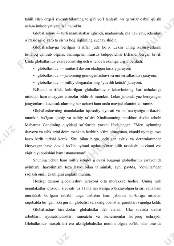 mamlakatlar iqtisodiy-siyosati va ma`naviyatiga o`tkazish mumkin bo`lgan ijobiy va salbiy ta`siri xindistonning mashhur davlat arbobi mahatma gandining quyidagi so`zlarida yaxshi ifodalangan: "men uyimning darvoza va eshklarini doim mahkam berkitib o`tira olmayman, chunki uyimga toza havo kirib turishi kerak. shu bilan birga, ochilgan eshik va derazalarimdan kirayotgan havo dovul bo`lib uyimni agdar-to`ntar qilib tashlashi, o`zimni esa yiqitib yuborishini ham istamayman". shuning uchun ham milliy istiqlol g`oyasi bugungi globallashuv jarayonida uyimizni, hayotimizni toza havo bilan ta`minlab, ayni paytda, "dovullar"dan saqlash omili ekanligini anglash muhim. hozirgi zamon globallashuv jarayoni o`ta murakkab hodisa. uning turli mamlakatlar iqtisodi, siyosati va 11 ma`naviyatiga o`tkazayotgan ta`siri yana ham murakkab bo`lgani sababli unga nisbatan ham jahonda bir-biriga nisbatan raqobatda bo`lgan ikki guruh: globalist va aksilglobalistlar guruhlari vujudga keldi. globallashuv tarafdorlari globalistlar deb ataladi. ular orasida davlat arboblari, siyosatshunoslar, sanoatchi va biznesmenlar ko`proq uchraydi. globallashuv muxoliflari esa aksilglobalistlar nomini olgan bo`lib, ular orasida ko`proq so`l kuchlar, kasaba uyushmalari va …