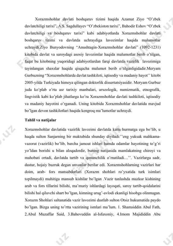 hqaruv tizimi haqida azamat ziyo “o’zbek davlatchiligi tarixi”, a.s. sagdullayev “o’zbekiston tarixi”, bahodir eshov “o’zbek davlatchiligi va boshqaruv tarixi” kabi adabiyotlarda xorazmshohlar davlati boshqaruv tizimi va davlatda uchraydiga lavozimlar haqida malumotlar uchraydi.ziyo bunyodovning “anushtagin-xorazmshohlar davlati” (1092-1231) kitobida davlat va saroydagi asosiy lavozimlar haqida malumotlar berib o’tilgan, faqat bu kitobning yuqoridagi adabiyotlardan farqi davlatda vazirlik lavozimiga tayinlangan shaxslar haqida qisqacha malumot berib o’tilganligidadir.meryam gurbuzning “xorazmshohlarda davlat tashkiloti, iqtisodiy va madaniy hayot’’ kitobi 2005-yilda turkiyada himoya qilingan doktorlik dissertatsiyasidir. meryam gurbuz juda ko’plab o’rta asr tarixiy manbalari, arxeologik, numizmatik, etnografik, lingvistik kabi ko’plab jihatlarga ko’ra xorazmshohlar davlati tashkiloti, iqtisodiy va madaniy hayotini o’rganadi. uning kitobida xorazmshohlar davlatida mavjud bo’lgan devon tashkilotlari haqida kengroq ma’lumotlar uchraydi. tahlil va natijalar xorazmshohlar davlatida vazirlik lavozimi davlatda katta hurmatga ega bo’lib, u haqda sulton sanjarning bir maktubida shunday diyiladi:’’eng yuksak mahkama-vazorat (vazirlik) bo’lib, barcha jamoat ishlari hamda odamlar hayotining to’g’ri yo’ldan borishi u bilan aloqadordir, buning …