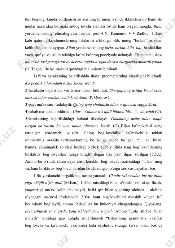 g va, ham biriktiruv bog`lovchilaridan farqlanadigan o`ziga xos xususiyatlari bor: 1.bu yordamchi birgalik ma`nosini yaratadi: chodir sahnasidan bir qiz bilan yigit chiqib o`yin qildi (m.ism.). ushbu misoldagi bilan o`rnida “va” ni qo`llasak, yuqoridagi ma`no kelib chiqmaydi, balki qiz bilan yigitning alohida – alohida o`ynagani ma`nosi ifodalanadi. 2.va, ham bog`lovchilari uyushib kelgan fe`l kesimlarni bog`laydi, ammo “bilan” da bu imkoniyat chegaralangan. qiyoslang: lola ishlaydi va o`qiydi. lola ishlaydi ham o`qiydi. ammo “lola ishlaydi bilan o`qiydi” tarzidagi gap nutqda ishlatilmaydi “bilan”ning grammatik vazifasi bog`lovchi va ko`makchi vazifasida kela olishidir; shunga ko`ra, bilan boshqa ko`makchilardan farqlanadi. shuning uchun “bilan” ko`makchisini ko`makchi – bog`lovchi termini bilan ataganimizda uning barcha xususiyatlari namoyon bo`ladi. bu ko`makchi turi gapda vosita ma`nosini bildirganda to`ldiruvchi, sabab, payt, harakatning bajarilish tarzini bildirganda hol vazifalarida keladi. uchun ko`makchisi atalganlik (yo`lchi uchun keltirgan tugunchak yodiga tushdi (o.)), maqsad (hamma xalq ochdan o`lmaslik uchun bir amal – taqal qilib turibdi (o.)), sabab (kampirning …