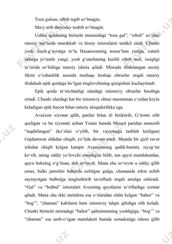 ramziy aloqadorlikka ega. avazxon xiyonat qilib, parilar bilan til biriktirib, gʻirotni olib qochgan va bu xiyonati uchun yunus hamda misqol paridan munosib “taqdirlangan” (koʻzlari oʻyilib, bir vayronaga tashlab ketilgan) gajdumxon oldidan chiqib, yoʻlida davom etadi. shunda bir qizil ravot ichidan chiqib kelgan kampir avazxonning qaddi-bastini, siyogʻini koʻrib, uning oddiy yoʻlovchi emasligini bilib, sen qaysi mamlakatdan, qaysi bekning oʻgʻlisan, deb soʻraydi. mana shu soʻrovni u oddiy qilib emas, balki jamolini bahorda ochilgan gulga, chamanda erkin uchib sayrayotgan bulbulga tenglashtirib tavsiflash orqali amalga oshiradi. “gul” va “bulbul” istioralari avazning qiyofasini taʼriflashga xizmat qiladi. mana shu ikki metafora esa oʻzlaridan oldin kelgan “bahor” va “bogʻ”, “chaman” kabilarni ham istioraviy talqin qilishga olib keladi. chunki birinchi misradagi “bahor” qahramonning yoshligiga, “bogʻ” va “chaman” esa unib-oʻsgan mamlakati hamda xonadoniga ishora qilib turibdi. shu tariqa epik qoida va keyingi epik bayon misralari oʻzaro bogʻlanishga kirishadi. bu bogʻlanish esa istioraviy obrazlar mohiyatini oydinlashtirishga xizmat qiladi. agar epik …