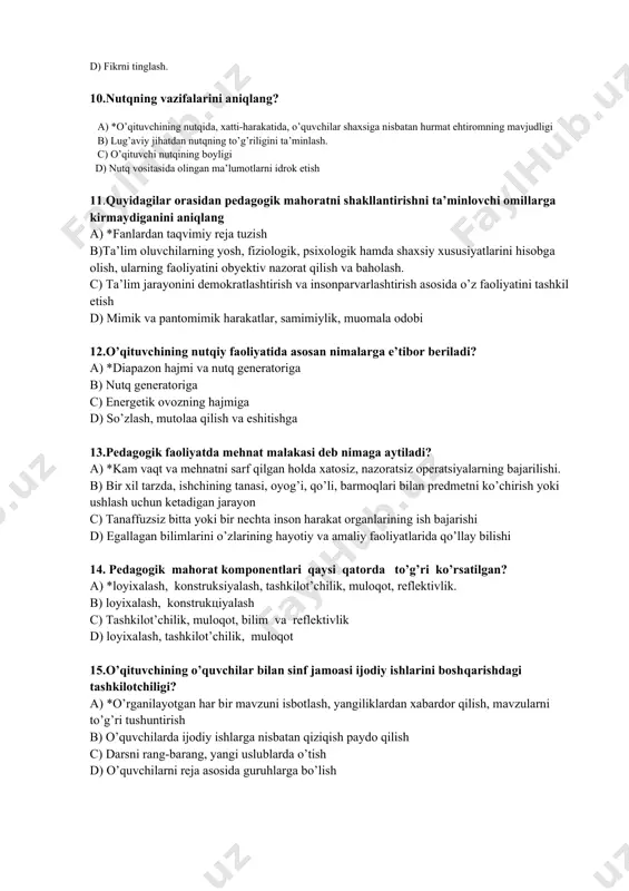 lishlik. 9. gapirish texnikasining xususiyatini aniqlang. a) *axborot berish. b) nafasni rostlash. c) tashqi dunyoga munosabat bildirish. d) fikrni tinglash. 10.nutqning vazifalarini aniqlang? a) *o’qituvchining nutqida, xatti-harakatida, o’quvchilar shaxsiga nisbatan hurmat ehtiromning mavjudligi b) lug’aviy jihatdan nutqning to’g’riligini ta’minlash. c) o’qituvchi nutqining boyligi d) nutq vositasida olingan ma’lumotlarni idrok etish 11.quyidagilar orasidan pedagogik mahoratni shakllantirishni ta’minlovchi omillarga kirmaydiganini aniqlang a) *fanlardan taqvimiy reja tuzish b)ta’lim oluvchilarning yosh, fiziologik, psixologik hamda shaxsiy xususiyatlarini hisobga olish, ularning faoliyatini obyektiv nazorat qilish va baholash. c) ta’lim jarayonini demokratlashtirish va insonparvarlashtirish asosida o’z faoliyatini tashkil etish d) mimik va pantomimik harakatlar, samimiylik, muomala odobi 12.o’qituvchining nutqiy faoliyatida asosan nimalarga e’tibor beriladi? a) *diapazon hajmi va nutq generatoriga b) nutq generatoriga c) energetik ovozning hajmiga d) so’zlash, mutolaa qilish va eshitishga 13.pedagogik faoliyatda mehnat malakasi deb nimaga aytiladi? a) *kam vaqt va mehnatni sarf qilgan holda xatosiz, nazoratsiz operatsiyalarning bajarilishi. b) bir xil tarzda, ishchining …