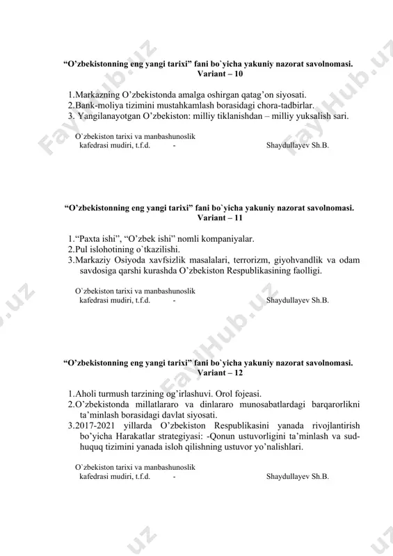mudiri, t.f.d. - shaydullayev sh.b. “o’zbekistonning eng yangi tarixi” fani bo`yicha yakuniy nazorat savolnomasi. variant – 13 1. farg’ona voqealari. 2. yoshlarga oid davlat siyosatini takomillashtirish. 3. 2017-2021 yillarda o’zbekiston respublikasini yanada rivojlantirish bo’yicha harakatlar strategiyasi: -ijtimoiy sohani rivojlantirishning ustuvor yo’nalishlari. o`zbekiston tarixi va manbashunoslik kafedrasi mudiri, t.f.d. - shaydullayev sh.b. “o’zbekistonning eng yangi tarixi” fani bo`yicha yakuniy nazorat savolnomasi. variant – 14 1. 1989 yil o’rtalarida respublika ijtimoiy-siyosiy hayotidagi o’zgarishlar. 2. taraqqiyotning “o’zbek modeli” va uning o’ziga xos xususiyatlari. 3. xavfsizlik, millatlararo totuvlik va diniy bag’rikenglikni ta’minlash hamda chuqur o’ylangan, o’zaro manfaatli va amaliy tashqi siyosat sohasidagi ustuvor yo’nalishlar. o`zbekiston tarixi va manbashunoslik kafedrasi mudiri, t.f.d. - shaydullayev sh.b. “o’zbekistonning eng yangi tarixi” fani bo`yicha yakuniy nazorat savolnomasi. variant – 15 1. i.karimov–o’zbekistonning birinchi prezidenti. 2. nodavlat notijorat tashkilotlarining ijtimoiy himoya va manzilli ijtimoiy yordamni amalga oshirishdagi ishtiroki. 3. 2017-2021 yillarda o’zbekiston respublikasini yanada rivojlantirish bo’yicha harakatlar strategiyasi: -davlat …