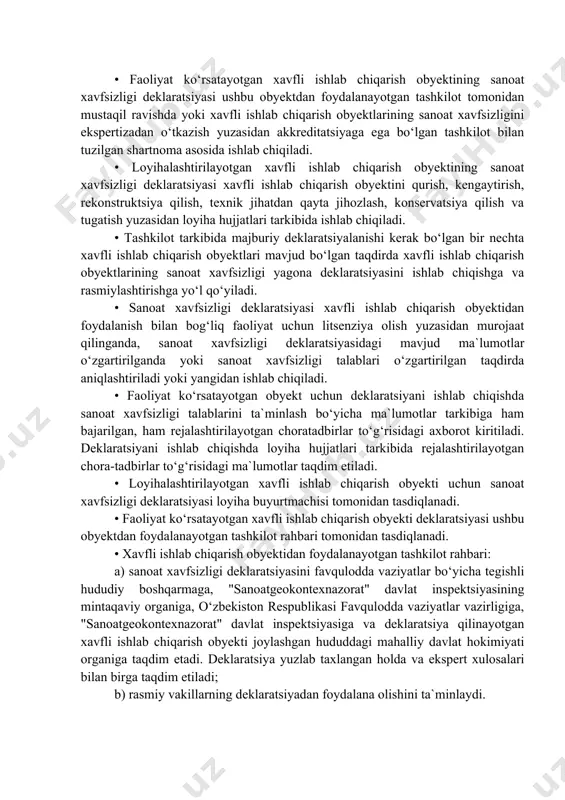 sining mintaqaviy organlari har yili o‘zlarining markaziy apparatlariga, xavfsizligi majburiy deklaratsiyalanadigan xavfli ishlab chiqarish obyektlari ro‘yxatiga kiritish uchun umumlashtirilgan axborot taqdim etadilar. • o‘zbekiston respublikasi favqulodda vaziyatlar vazirligi va "sanoatgeokontexnazorat" davlat inspektsiyasi o‘zlarining bo‘linmalari tomonidan taqdim etilgan ma`lumotlarni hisobga olgan holda xavfsizligi majburiy deklaratsiyalanadigan xavfli ishlab chiqarish obyektlari ro‘yxatini shakllantiradilar va o‘zbekiston respublikasi vazirlar mahkamasiga taqdim etadilar. sanoat xavfsizligi deklaratsiyasini ishlab chiqish • faoliyat ko‘rsatayotgan xavfli ishlab chiqarish obyektining sanoat xavfsizligi deklaratsiyasi ushbu obyektdan foydalanayotgan tashkilot tomonidan mustaqil ravishda yoki xavfli ishlab chiqarish obyektlarining sanoat xavfsizligini ekspertizadan o‘tkazish yuzasidan akkreditatsiyaga ega bo‘lgan tashkilot bilan tuzilgan shartnoma asosida ishlab chiqiladi. • loyihalashtirilayotgan xavfli ishlab chiqarish obyektining sanoat xavfsizligi deklaratsiyasi xavfli ishlab chiqarish obyektini qurish, kengaytirish, rekonstruktsiya qilish, texnik jihatdan qayta jihozlash, konservatsiya qilish va tugatish yuzasidan loyiha hujjatlari tarkibida ishlab chiqiladi. • tashkilot tarkibida majburiy deklaratsiyalanishi kerak bo‘lgan bir nechta xavfli ishlab chiqarish obyektlari mavjud bo‘lgan taqdirda xavfli ishlab chiqarish obyektlarining …