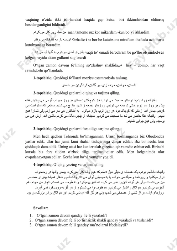 inroq boshlanganligini bildiradi. من تمام روز کار می کردم man tamome ruz kor mikardam -kun bo’yi ishlardim هفته ای سه بار به کتبخانه می رفتمhafte-i se bor be kutubxone miraftam -haftada uch marta kutubxonaga borardim وقتی تو آمدی، برادرم به گلها آب می داد vaqti to’ omadi barodaram be go’lho ob midod-sen kelgan paytda akam gullarni sug‘orardi o‘tgan zamon davom fe’lining so‘zlashuv shaklidaهی hey – doimo, har vaqt ravishdoshi qo‘llaniladi. 1-topshiriq. quyidagi fe’llarni moziye estemroriyda tuslang. نشستن، خواندن، حرف زدن، بر گشتن، فرا گردن، بر خاستن 2-topshiriq. quyidagi gaplarni o‘qing va tarjima qiling. وقتیکه اورا دیدم با دوستش صحبت می کرد. دختر کوچکش زمستان هر روز جوراب گرمی می پوشید. هفته پیش هر روز سر درس متنی ترجمه می کردیم. روزهای جمعه از شهر خارج می شدیم. موقعی که استراحت می کردیم مهمان آمد. زمانی که کوچک بود هر روز توپ بازی میکرد. به اُطاقتون هی سر می زدم ولی …