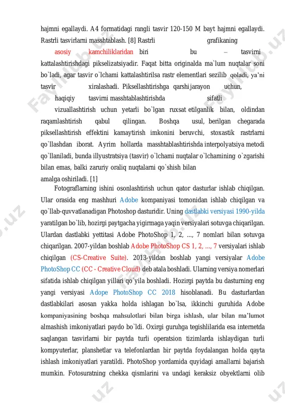 matidagi rangli tasvir 120-150 m bayt hajmni egallaydi. rastrli tasvirlarni masshtablash. [8] rastrli grafikaning asosiy kamchiliklaridan biri bu – tasvirni kattalashtirishdagi pikselizatsiyadir. faqat bitta originalda ma`lum nuqtalar soni bo`ladi, agar tasvir o`lchami kattalashtirilsa rastr elementlari sezilib qoladi, ya’ni tasvir xiralashadi. piksellashtirishga qarshi jarayon uchun, haqiqiy tasvirni masshtablashtirishda sifatli vizuallashtirish uchun yetarli bo`lgan ruxsat etilganlik bilan, oldindan raqamlashtirish qabul qilingan. boshqa usul, berilgan chegarada piksellashtirish effektini kamaytirish imkonini beruvchi, stoxastik rastrlarni qo`llashdan iborat. ayrim hollarda masshtablashtirishda interpolyatsiya metodi qo`llaniladi, bunda illyustratsiya (tasvir) o`lchami nuqtalar o`lchamining o`zgarishi bilan emas, balki zaruriy oraliq nuqtalarni qo`shish bilan amalga oshiriladi. [1] fotograflarning ishini osonlashtirish uchun qator dasturlar ishlab chiqilgan. ular orasida eng mashhuri adobe kompaniyasi tomonidan ishlab chiqilgan va qo`llab-quvvatlanadigan photoshop dasturidir. uning dastlabki versiyasi 1990-yilda yaratilgan bo`lib, hozirgi paytgacha yigirmaga yaqin versiyalari sotuvga chiqarilgan. ulardan dastlabki yettitasi adobe photoshop 1, 2, ..., 7 nomlari bilan sotuvga chiqarilgan. 2007-yildan boshlab adobe photoshop cs 1, 2, …