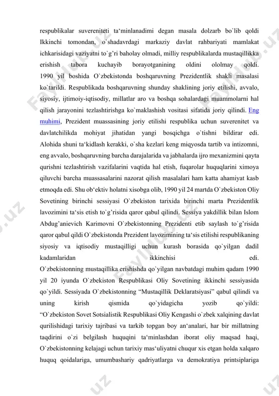 respublikalar suvereniteti ta‘minlanadimi degan masala dolzarb bo`lib qoldi ikkinchi tomondan, o`shadavrdagi markaziy davlat rahbariyati mamlakat ichkarisidagi vaziyatni to`g’ri baholay olmadi, milliy respublikalarda mustaqillikka erishish tabora kuchayib borayotganining oldini ololmay qoldi. 1990 yil boshida o`zbekistonda boshqaruvning prezidentlik shakli masalasi ko`tarildi. respublikada boshqaruvning shunday shaklining joriy etilishi, avvalo, siyosiy, ijtimoiy-iqtisodiy, millatlar aro va boshqa sohalardagi muammolarni hal qilish jarayonini tezlashtirishga ko`maklashish vositasi sifatida joriy qilindi. eng muhimi, prezident muassasining joriy etilishi respublika uchun suverenitet va davlatchilikda mohiyat jihatidan yangi bosqichga o`tishni bildirar edi. alohida shuni ta‘kidlash kerakki, o`sha kezlari keng miqyosda tartib va intizomni, eng avvalo, boshqaruvning barcha darajalarida va jabhalarda ijro mexanizmini qayta qurishni tezlashtirish vazifalarini vaqtida hal etish, fuqarolar huquqlarini ximoya qiluvchi barcha muassasalarini nazorat qilish masalalari ham katta ahamiyat kasb etmoqda edi. shu ob‘ektiv holatni xisobga olib, 1990 yil 24 martda o`zbekiston oliy sovetining birinchi sessiyasi o`zbekiston tarixida birinchi marta prezidentlik lavozimini ta‘sis etish to`g’risida qaror qabul qilindi. sessiya …