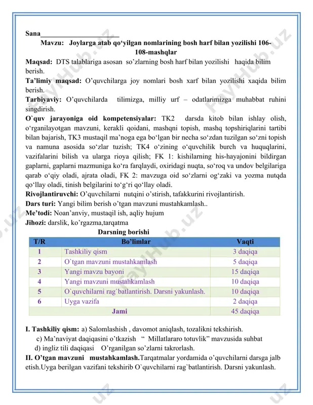 belgilariga qarab o‘qiy oladi, ajrata oladi, fk 2: mavzuga oid so‘zlarni og‘zaki va yozma nutqda qo‘llay oladi, tinish belgilarini to‘g‘ri qo‘llay oladi. rivojlantiruvchi: o’quvchilarni nutqini o’stirish, tafakkurini rivojlantirish. dars turi: yangi bilim berish o’tgan mavzuni mustahkamlash.. me’todi: noan’anviy, mustaqil ish, aqliy hujum jihozi: darslik, ko’rgazma,tarqatma darsning borishi t/r bo’limlar vaqti 1 tashkiliy qism 3 daqiqa 2 o`tgan mavzuni mustahkamlash 5 daqiqa 3 yangi mavzu bayoni 15 daqiqa 4 yangi mavzuni mustahkamlash 10 daqiqa 5 o`quvchilarni rag`batlantirish. darsni yakunlash. 10 daqiqa 6 uyga vazifa 2 daqiqa jami 45 daqiqa i. tashkiliy qism: a) salomlashish , davomot aniqlash, tozalikni tekshirish. c) ma’naviyat daqiqasini o’tkazish “ millatlararo totuvlik” mavzusida suhbat d) ingliz tili daqiqasi o’rganilgan so’zlarni takrorlash. ii. o’tgan mavzuni mustahkamlash.tarqatmalar yordamida o’quvchilarni darsga jalb etish.uyga berilgan vazifani tekshirib o`quvchilarni rag`batlantirish. darsni yakunlash. iii yangi mavzu bayoni: 106 – mashq. joy nomlarini ko’chiring. qarshi qarshi — qadimiy va navqiron shahar. qarshi shahridan temiryo‘l …