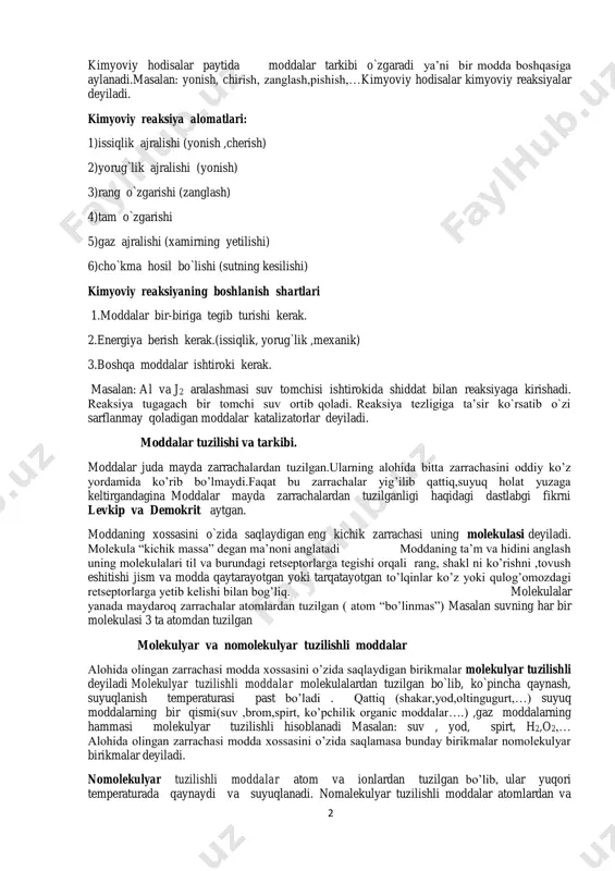 bi o`zgaradi ya’ni bir modda boshqasiga aylanadi.masalan: yonish, chirish, zanglash,pishish,…kimyoviy hodisalar kimyoviy reaksiyalar deyiladi. kimyoviy reaksiya alomatlari: 1)issiqlik ajralishi (yonish ,cherish) 2)yorug`lik ajralishi (yonish) 3)rang o`zgarishi (zanglash) 4)tam o`zgarishi 5)gaz ajralishi (xamirning yetilishi) 6)cho`kma hosil bo`lishi (sutning kesilishi) kimyoviy reaksiyaning boshlanish shartlari 1.moddalar bir-biriga tegib turishi kerak. 2.energiya berish kerak.(issiqlik, yorug`lik ,mexanik) 3.boshqa moddalar ishtiroki kerak. masalan: al va j2 aralashmasi suv tomchisi ishtirokida shiddat bilan reaksiyaga kirishadi. reaksiya tugagach bir tomchi suv ortib qoladi. reaksiya tezligiga ta’sir ko`rsatib o`zi sarflanmay qoladigan moddalar katalizatorlar deyiladi. moddalar tuzilishi va tarkibi. moddalar juda mayda zarrachalardan tuzilgan.ularning alohida bitta zarrachasini oddiy ko’z yordamida ko’rib bo’lmaydi.faqat bu zarrachalar yig’ilib qattiq,suyuq holat yuzaga keltirgandagina moddalar mayda zarrachalardan tuzilganligi haqidagi dastlabgi fikrni levkip va demokrit aytgan. moddaning xossasini o`zida saqlaydigan eng kichik zarrachasi uning molekulasi deyiladi. molekula “kichik massa” degan ma’noni anglatadi moddaning ta’m va hidini anglash uning molekulalari til va burundagi retseptorlarga tegishi orqali rang, …