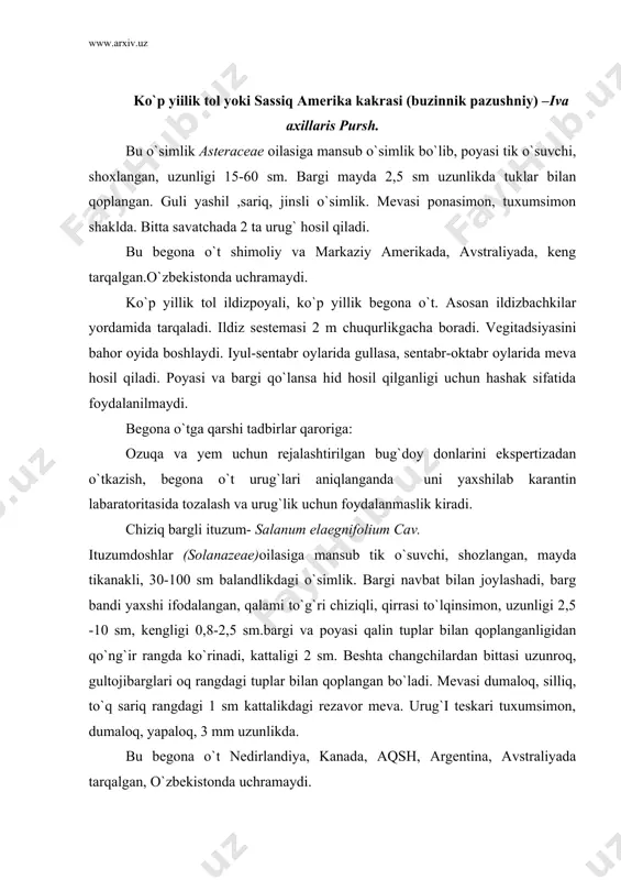 asida ko`payadi. may oyining oxiridan vegitadsiya yordamida urug` hosil qiladi. urug`lari shamol va urug`lik materiallar vositasida tarqaladi. ekinzorlari, o`tloqzorlarni zararlab, katta zarar yetkazadi. bu begona o`tga qarshi karantin tadbirlari qatoriga urug`lik materiallari qat`iy nazorat qilish kiradi. ko`p yillik ambroziya –ambrosia psilostachya dc. asteraceae oilasiga mansub ko`p yillik o;simlik bo`lib, tashqi ko`rinishidan shuvoqqa oxshaydi. 1m balandlikdagi o`simlik. ildizpoyali yaxshi rivojlangan bo`ladi. patsimon tomirlangan yaprog`i chuqur qirqilgan, 5-12 sm uzunlikda. gullari ikki jinsli 5 a`zoli sariq rangdagi boshoqsimon to`pgullar savatchasimon to`pgullarda joylashib novdaning uchida hosil bo`ladi. uru`gi teskari tuxumsimon uchlari ponasimon qisqarib boradigan. 2-5 mm uzunlikdagi soxta meaning ichida 1-2 mm uzunlikda hosil bo`ladi. o`simlik urug`lari 13-150c haroratda may otida unib chiqadi. iyul oylaridan bo`shlab yon ildizlarni hosil qilib, dalalarni ifloslantira boshlatdi. bu begona o`tning kelib chiqishi shimoliy amerika hisoblansa-da, osiyo, yevropa, markaziy, janubiy, amerikada, avstraliya ruminiya, kanada meksika va rossiyada uchraydi. ko`p yillik ambroziya ildizpoyalari va urug`lari vositasida ko`payadi. vegetadsiya davri …