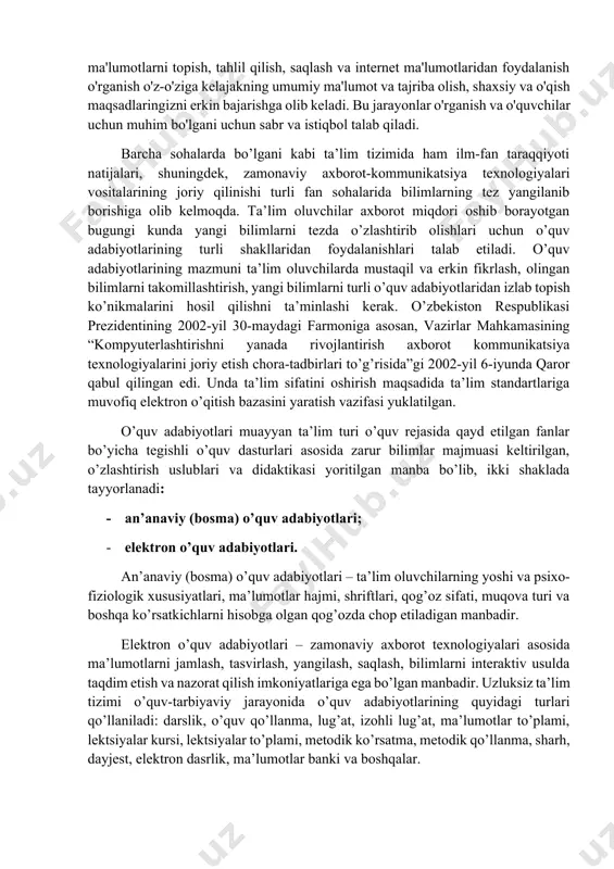 sh va o'quvchilar uchun muhim bo'lgani uchun sabr va istiqbol talab qiladi. barcha sohalarda bo’lgani kabi ta’lim tizimida ham ilm-fan taraqqiyoti natijalari, shuningdek, zamonaviy axborot-kommunikatsiya texnologiyalari vositalarining joriy qilinishi turli fan sohalarida bilimlarning tez yangilanib borishiga olib kelmoqda. ta’lim oluvchilar axborot miqdori oshib borayotgan bugungi kunda yangi bilimlarni tezda o’zlashtirib olishlari uchun o’quv adabiyotlarining turli shakllaridan foydalanishlari talab etiladi. o’quv adabiyotlarining mazmuni ta’lim oluvchilarda mustaqil va erkin fikrlash, olingan bilimlarni takomillashtirish, yangi bilimlarni turli o’quv adabiyotlaridan izlab topish ko’nikmalarini hosil qilishni ta’minlashi kerak. o’zbekiston respublikasi prezidentining 2002-yil 30-maydagi farmoniga asosan, vazirlar mahkamasining “kompyuterlashtirishni yanada rivojlantirish axborot kommunikatsiya texnologiyalarini joriy etish chora-tadbirlari to’g’risida”gi 2002-yil 6-iyunda qaror qabul qilingan edi. unda ta’lim sifatini oshirish maqsadida ta’lim standartlariga muvofiq elektron o’qitish bazasini yaratish vazifasi yuklatilgan. o’quv adabiyotlari muayyan ta’lim turi o’quv rejasida qayd etilgan fanlar bo’yicha tegishli o’quv dasturlari asosida zarur bilimlar majmuasi keltirilgan, o’zlashtirish uslublari va didaktikasi yoritilgan manba bo’lib, ikki shaklada …