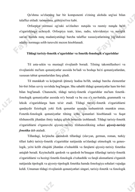 o'zining alo​hida urg'usi bilan talaffuz etiladi: taómnóma, gúltóji​xó'roz kabi. orfoepiya normasi og'zaki so'zlashuv nutqida va rasmiy nutqda ba'zi o'zgarishlarga uchraydi. orfoepiya teatr, kino, radio, televideniye va notiqlik san'ati hamda nutq madaniyatidagi barcha talaffuz xususiyatlarining yig'indi​sini adabiy normaga solib turuvchi mezon hisoblanadi. tildagi tarixiy-fonetik o'zgarishlar va fonetik-fonologik o'zgarishlar til asta-sekin va mustaqil rivojlanib boradi. til​ning takomillashuvi va rivojlanishi ma'lum qonuniyat​lar asosida bo'ladi va boshqa ba'zi qonuniyatlardan, xusu​san tabiat qonunlaridan farq qiladi. til murakkab va ko'pqirrali ijtimoiy hodisa bo'lib, undagi barcha elementlar bir-biri bilan uzviy ravishda bog'langan. shu sababli tildagi qonuniyatlar ham bir-biri bilan bog'lanadi. chunonchi, tildagi tarixiy-fone​tik o'zga​rishlar ma'lum fonetik-fonologik qonu​niyat​lar asosida ro'y beradi va bu esa o'z navbatida, grammatik va leksik o'zgarishlarga ham ta'sir etadi. tildagi tarixiy-fonetik o'zgarishlarni qandaydir fiziologik yoki fizik qonun​lar asosida tushuntirish mumkin emas. fonetik-fono​lo​gik qonuniyatlar tilning ichki qonunlari hisoblanadi va fa​qat tilshunoslik jihatdan ilmiy tadqiq qilish borasida izohlanadi. tildagi tarixiy-fonetik o'zgarishlarni o'rga​nuvchi qiyosiy-tarixiy tilshunoslikning sohasi qiyo​siy-tarixiy …
