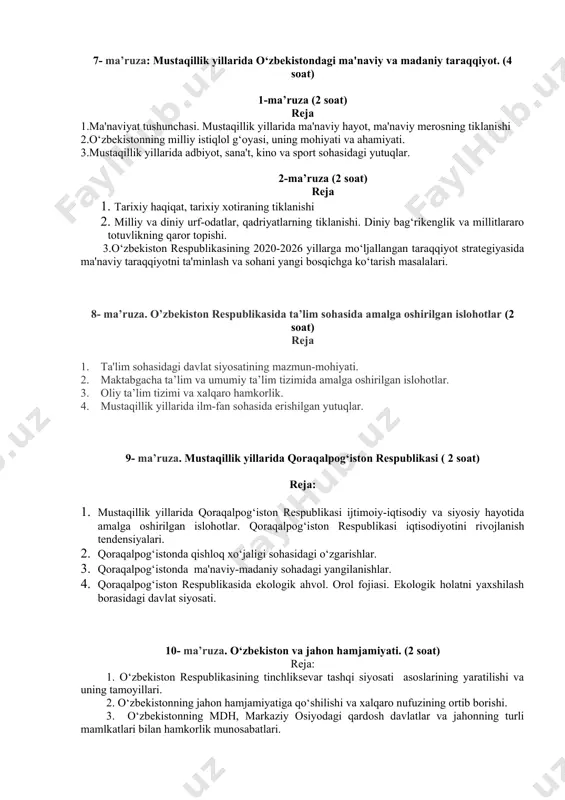 mo‘ljallangan o‘zbekistonning taraqqiyot strategiyasida ijtimoiy himoya masalalarining asosiy yo‘nalishlarining belgilanishi. 3. o‘zbekiston respublikasi «korrupsiyaga qarshi kurashish to‘g‘risida»gi qonunning mazmun mohiyati va uning hayotga tadbiq etilishi. 7- ma’ruza: mustaqillik yillarida o‘zbekistondagi ma'naviy va madaniy taraqqiyot. (4 soat) 1-ma’ruza (2 soat) reja 1.ma'naviyat tushunchasi. mustaqillik yillarida ma'naviy hayot, ma'naviy merosning tiklanishi 2.o‘zbekistonning milliy istiqlol g‘oyasi, uning mohiyati va ahamiyati. 3.mustaqillik yillarida adbiyot, sana't, kino va sport sohasidagi yutuqlar. 2-ma’ruza (2 soat) reja 1. tarixiy haqiqat, tarixiy xotiraning tiklanishi 2. milliy va diniy urf-odatlar, qadriyatlarning tiklanishi. diniy bag‘rikenglik va millitlararo totuvlikning qaror topishi. 3.o‘zbekiston respublikasining 2020-2026 yillarga mo‘ljallangan taraqqiyot strategiyasida ma'naviy taraqqiyotni ta'minlash va sohani yangi bosqichga ko‘tarish masalalari. 8- ma’ruza. o’zbekiston respublikasida ta’lim sohasida amalga oshirilgan islohotlar (2 soat) reja 1. ta'lim sohasidagi davlat siyosatining mazmun-mohiyati. 2. maktabgacha ta’lim va umumiy ta’lim tizimida amalga oshirilgan islohotlar. 3. oliy ta’lim tizimi va xalqaro hamkorlik. 4. mustaqillik yillarida ilm-fan sohasida erishilgan yutuqlar. 9- ma’ruza. …