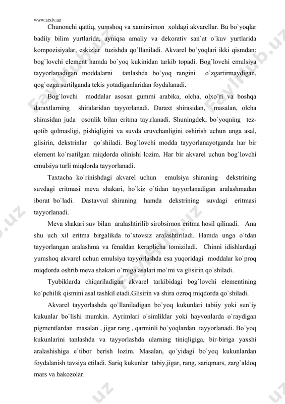 di.glisirin va shira ozroq miqdorda qo`shiladi. akvarel tayyorlashda qo`llaniladigan bo`yoq kukunlari tabiiy yoki sun`iy kukunlar bo`lishi mumkin. ayrimlari o`simliklar yoki hayvonlarda o`raydigan pigmentlardan masalan , jigar rang , qarminli bo`yoqlardan tayyorlanadi. bo`yoq kukunlarini tanlashda va tayyorlashda ularning tiniqligiga, bir-biriga yaxshi aralashishiga e`tibor berish lozim. masalan, qo`yidagi bo`yoq kukunlardan foydalanish tavsiya etiladi. sariq kukunlar tabiy,jigar, rang, sariqmars, zarg`aldoq mars va hakozolar. qizil kukunlar: qizil tusli mars, qirmizi. binafsha: binafsha tusagi kukun. yashil kukunlar: zumrad rang, yashil rangli ranglar. zangori: zangori laklar. jigarrangli kukunlar : kuydirilgan jigar rang, jigar rang mars. qora kukunlar : -uzumdan olinadi. akvarel tayyolash uchun bo`yoq moddasi tayyor emulsiyaga aralashtiraladi tosh plita yoki mahsus xovonchada yaxshilab ishlanadi. agarda sinash uchun olingan bo`yoq suvda yaxshi erishsa, aralashtirish hamda ishlov berish uchun tayyor bo`lgan xisoblanadi. shuni esda tutish lozimki, qo`yilgan akvarel bo`yog`i qurilganidan keyin o`z rangini biroz o`zgartirib olishadi. bunga bo`yoq qavatidagi suvning bug`lanishi, qog`ozga singishi ta`sir etadi. endi akvarel, …