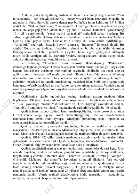 ’qishga kirdi. madrasadagi qisqa ta’lim uning islom ilmi, arab va fors tillarini egallashi, keyinchalik bu sohalarni mustaqil o’zlashtirish uchun zamin hozirladi. abdulla 1912-yili rasulmuhammadboy otliq savdogarga prikazchik bo’lib ishga kirdi. bu savdogar boy insofli, ochiqko’ngil, mulla, ziyolilarni hurmat qiladigan kishi edi. bu odam xonadonida yashab, uning savdo do’konida ishlab, abdulla zamonasining ko’p ilg’or, ziyoli kishilari bilan tanishadi. 1914-yili boyning katta qizi rahbaroyga uylanadi. abdullaning bundan keyingi ham totuv, ham sertashvish hayoti, faoliyati umr yo’ldoshi rahbaroy, u keyinchalik birin-ketin in’om etgan ikki o’g’il, ikki qiz – nafiza, habibulla, adiba, ma’sudlar bilan kechdi. abdulla ijodiy faoliyatining boshlanishi ham o’sha davrga to’g’ri keladi. “shu miyonalarda, - deb eslaydi a.qodiriy, - bozor vositasi bilan tatarlarda chiqadig’on gazetalarni o’qib, dunyoda gazeta degan gap borlig’iga imon keltirdim. 1913-yilda o’zbekcha “sadoyi turkiston”, “samarqand”, “oina” gazetalari chiqa boshlag’och, menda shularga gap yozib yurish fikri uyg’ondi”. “sadoyi turkiston” gazetasining 1914-yil 1-aprel sonida “yangi masjid va maktab” sarlavhali xabari bosilgan. …