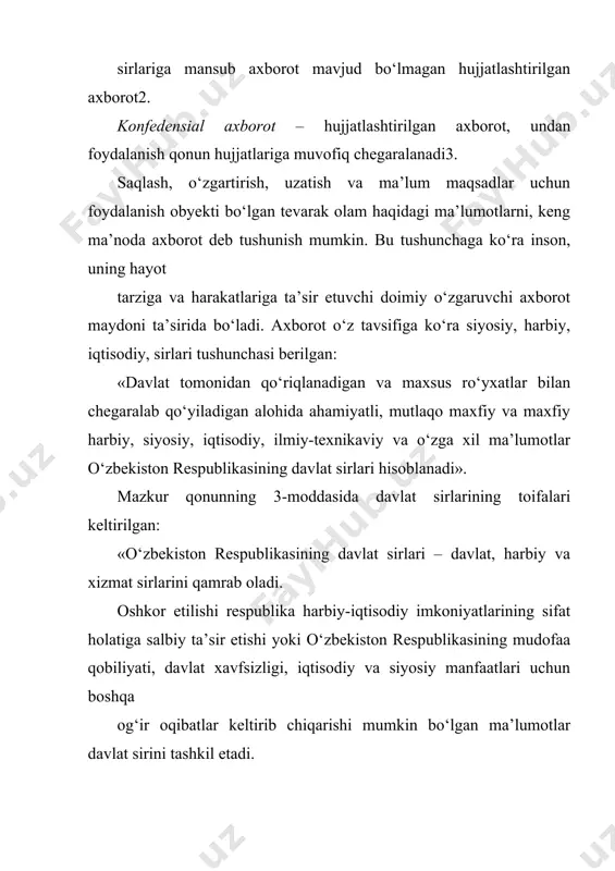 iqlanadigan va maxsus ro‘yxatlar bilan chegaralab qo‘yiladigan alohida ahamiyatli, mutlaqo maxfiy va maxfiy harbiy, siyosiy, iqtisodiy, ilmiy-texnikaviy va o‘zga xil ma’lumotlar o‘zbekiston respublikasining davlat sirlari hisoblanadi». mazkur qonunning 3-moddasida davlat sirlarining toifalari keltirilgan: «o‘zbekiston respublikasining davlat sirlari – davlat, harbiy va xizmat sirlarini qamrab oladi. oshkor etilishi respublika harbiy-iqtisodiy imkoniyatlarining sifat holatiga salbiy ta’sir etishi yoki o‘zbekiston respublikasining mudofaa qobiliyati, davlat xavfsizligi, iqtisodiy va siyosiy manfaatlari uchun boshqa og‘ir oqibatlar keltirib chiqarishi mumkin bo‘lgan ma’lumotlar davlat sirini tashkil etadi. oshkor etilishi o‘zbekiston respublikasining mudofaa qobiliyati, davlat xavfsizligi va qurolli kuchlari uchun og‘ir oqibatlar keltirib chiqarishi mumkin bo‘lgan harbiy xususiyatga ega ma’lumotlar harbiy sirni tashkil etadi. oshkor etilishi o‘zbekiston respublikasi manfaatlariga zararyetkazishi mumkin bo‘lgan fan, texnika, ishlab chiqarish va boshqaruv sohasiga doir ma’lumotlar xizmat sirini tashkil etadi». axborot xavfsizligi tushunchasi, uning tashkil etuvchilari tavsifi. axborot xavfsizligi deganda tabiiy yoki sun’iy xarakterdagi tasodifiy yoki qasddan qilingan ta’sirlardan axborot va uni qo‘llab-quvvatlab turuvchi …