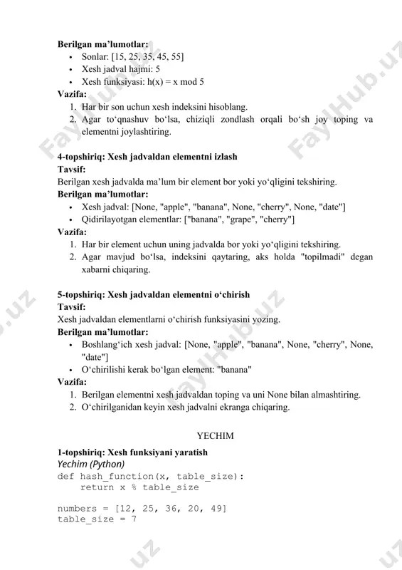 '] 3-topshiriq: xesh to‘qnashuvlarini hal qilish (chiziqli zondlash) yechim (python) def hash_function(x, table_size): return x % table_size def insert_with_linear_probing(table, numbers): for num in numbers: index = hash_function(num, len(table)) while table[index] is not none: index = (index + 1) % len(table) # chiziqli zondlash table[index] = num table_size = 5 numbers = [15, 25, 35, 45, 55] hash_table = [none] * table_size insert_with_linear_probing(hash_table, numbers) print("xesh jadval:", hash_table) natija: text xesh jadval: [35, 45, 55, 15, 25] 4-topshiriq: xesh jadvaldan elementni izlash yechim (python) hash_table = [none, "apple", "banana", none, "cherry", none, "date"] search_items = ["banana", "grape", "cherry"] for item in search_items: if item in hash_table: print(f"'{item}' elementi {hash_table.index(item)}-indeksda mavjud.") else: print(f"'{item}' topilmadi.") natija: text 'banana' elementi 2-indeksda mavjud. 'grape' topilmadi. 'cherry' elementi 4-indeksda mavjud. 5-topshiriq: xesh jadvaldan elementni o‘chirish yechim (python) hash_table = [none, "apple", "banana", none, "cherry", none, "date"] delete_item = "banana" if delete_item in hash_table: index = hash_table.index(delete_item) hash_table[index] …