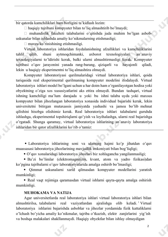 slashuvchanlikni ta’minlaydi. fizika o’qitishda axborot texnologiyalaridan foydalanishning afzalliklari bilan bir qatorda kamchiliklari ham borligini ta’kidlash lozim:  haqiqiy tajribani kompyuter bilan to’liq almashtirib bo’lmaydi;  muhandislik fakulteti talabalarini o’qitishda juda muhim bo’lgan asbob- uskunalar bilan ishlashda amaliy ko’nikmalarning etishmasligi;  mavzu ko’rinishining etishmasligi. virtual laboratoriya ishlaridan foydalanishning afzalliklari va kamchiliklarini tahlil qilib, shuni aytmoqchimanki, axborot texnologiyalari an’anaviy texnologiyalarni to’ldirishi kerak, balki ularni almashtirmasligi kerak. kompyuter tajribasi o’quv jarayonini yanada rang-barang, qiziqarli va hayajonli qiladi, lekin u haqiqiy eksperimentni to’liq almashtira olmaydi. kompyuter laboratoriyasi qurilmalaridagi virtual laboratoriya ishlari, qoida tariqasida real eksperimental qurilmaning kompyuter modelini ifodalaydi. virtual laboratoriya ishlari model bo’lgani uchun u har doim ham o’rganilayotgan hodisa yoki obyektning o’ziga xos xususiyatlarini aks ettira olmaydi. bundan tashqari, virtual ishning kamchiligi ma’lum darajada u yoki bu ishni talaba uyda yoki maxsus kompyuter bilan jihozlangan laboratoriya xonasida individual bajarishi kerak, lekin universitetni bitirgan mutaxassis jamiyatda yashashi va jamoa bo’lib mehnat qilishini hisobga …