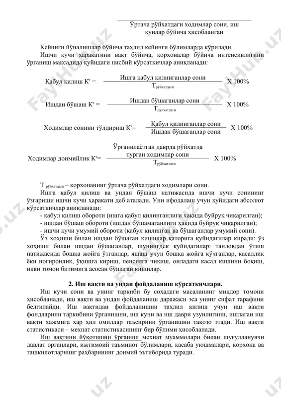 ача амалда ишлаган ходимлар сони ўртача рўйхатдаги ходимлар сони, иш кунлар бўйича ҳисобланган кейинги йўналишлар бўйича таҳлил кейинги бўлимларда кўрилади. ишчи кучи ҳаракатини вақт бўйича, корхоналар бўйича интенсивлигини ўрганиш мақсадида қуйидаги нисбий кўрсаткичлар аниқланади: қабул қилиш кт = ишга қабул қилинганлар сони х 100% трўйхатдаги ишдан бўшаш кт = ишдан бўшаганлар сони х 100% трўйхатдаги ходимлар сонини тўлдириш кт= қабул қилинганлар сони х 100% ишдан бўшаганлар сони ходимлар доимийлик кт= ўрганилаётган даврда рўйхатда турган ходимлар сони х 100% трўйхатдаги т рўйхатдаги – корхонанинг ўртача рўйхатдаги ходимлари сони. ишга қабул қилиш ва ундан бўшаш натижасида ишчи кучи сонининг ўзгариши ишчи кучи ҳаракати деб аталади. уни ифодалаш учун қуйидаги абсолют кўрсаткичлар аниқланади: - қабул қилиш обороти (ишга қабул қилинганлиги хақида буйруқ чиқарилган); - ишдан бўшаш обороти (ишдан бўшамаганлиги хақида буйруқ чиқарилган); - ишчи кучи умумий обороти (қабул қилинган ва бўшаганлар умумий сони). ўз хоҳиши билан ишдан бўшаган кишилар қаторига қуйидагилар киради: ўз …
