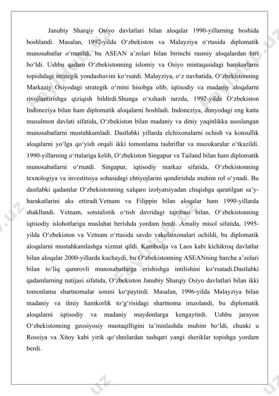 tnam va filippin bilan aloqalar ham 1990-yillarda shakllandi. vetnam, sotsialistik o‘tish davridagi tajribasi bilan, o‘zbekistonning iqtisodiy islohotlariga maslahat berishda yordam berdi. amaliy misol sifatida, 1995-yilda o‘zbekiston va vetnam o‘rtasida savdo vakolatxonalari ochildi, bu diplomatik aloqalarni mustahkamlashga xizmat qildi. kambodja va laos kabi kichikroq davlatlar bilan aloqalar 2000-yillarda kuchaydi, bu o‘zbekistonning aseanning barcha a’zolari bilan to‘liq qamrovli munosabatlarga erishishga intilishini ko‘rsatadi.dastlabki qadamlarning natijasi sifatida, o‘zbekiston janubiy sharqiy osiyo davlatlari bilan ikki tomonlama shartnomalar sonini ko‘paytirdi. masalan, 1996-yilda malayziya bilan madaniy va ilmiy hamkorlik to‘g‘risidagi shartnoma imzolandi, bu diplomatik aloqalarni iqtisodiy va madaniy maydonlarga kengaytirdi. ushbu jarayon o‘zbekistonning geosiyosiy mustaqilligini ta’minlashda muhim bo‘ldi, chunki u rossiya va xitoy kabi yirik qo‘shnilardan tashqari yangi sheriklar topishga yordam berdi. asean va boshqa mintaqaviy tashkilotlar bilan hamkorlik o‘zbekiston asean bilan hamkorlikni 2000-yillardan boshlab faollashtirdi. 2018-yilda o‘zbekiston asean bilan strategik sheriklikka erishdi, bu mintaqaviy tashkilotning markaziy osiyo bilan aloqalarini kengaytirishda muhim bosqich bo‘ldi. aseanning “do‘stlik va …