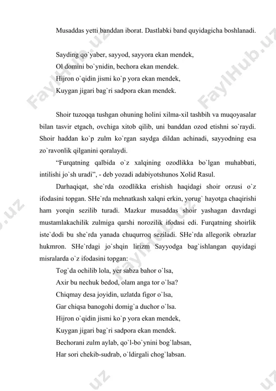 ismi ko`p yora ekan mendek, kuygan jigari bag`ri sadpora ekan mendek. shoir tuzoqqa tushgan ohuning holini xilma-xil tashbih va muqoyasalar bilan tasvir etgach, ovchiga xitob qilib, uni banddan ozod etishni so`raydi. shoir haddan ko`p zulm ko`rgan saydga dildan achinadi, sayyodning esa zo`ravonlik qilganini qoralaydi. “furqatning qalbida o`z xalqining ozodlikka bo`lgan muhabbati, intilishi jo`sh uradi” , - deb yozadi adabiyotshunos xolid rasul. darhaqiqat, she`rda ozodlikka erishish haqidagi shoir orzusi o`z ifodasini topgan. she`rda mehnatkash xalqni erkin, yorug` hayotga chaqirishi ham yorqin sezilib turadi. mazkur musaddas shoir yashagan davrdagi mustamlakachilik zulmiga qarshi norozilik ifodasi edi. furqatning shoirlik iste`dodi bu she`rda yanada chuqurroq seziladi. she`rda allegorik obrazlar hukmron. she`rdagi jo`shqin lirizm sayyodga bag`ishlangan quyidagi misralarda o`z ifodasini topgan: tog`da ochilib lola, yer sabza bahor o`lsa, axir bu nechuk bedod, olam anga tor o`lsa? chiqmay desa joyidin, uzlatda figor o`lsa, gar chiqsa banogohi domig`a duchor o`lsa. hijron o`qidin jismi ko`p yora ekan mendek, kuygan …