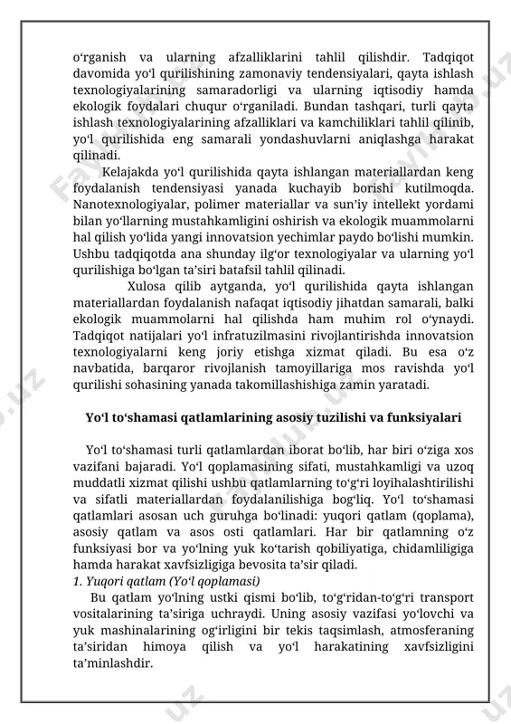 teriallardan foydalanish nafaqat iqtisodiy jihatdan samarali, balki ekologik muammolarni hal qilishda ham muhim rol o‘ynaydi. tadqiqot natijalari yo‘l infratuzilmasini rivojlantirishda innovatsion texnologiyalarni keng joriy etishga xizmat qiladi. bu esa o‘z navbatida, barqaror rivojlanish tamoyillariga mos ravishda yo‘l qurilishi sohasining yanada takomillashishiga zamin yaratadi. yo‘l to‘shamasi qatlamlarining asosiy tuzilishi va funksiyalari yo‘l to‘shamasi turli qatlamlardan iborat bo‘lib, har biri o‘ziga xos vazifani bajaradi. yo‘l qoplamasining sifati, mustahkamligi va uzoq muddatli xizmat qilishi ushbu qatlamlarning to‘g‘ri loyihalashtirilishi va sifatli materiallardan foydalanilishiga bog‘liq. yo‘l to‘shamasi qatlamlari asosan uch guruhga bo‘linadi: yuqori qatlam (qoplama), asosiy qatlam va asos osti qatlamlari. har bir qatlamning o‘z funksiyasi bor va yo‘lning yuk ko‘tarish qobiliyatiga, chidamliligiga hamda harakat xavfsizligiga bevosita ta’sir qiladi. 1. yuqori qatlam (yo‘l qoplamasi) bu qatlam yo‘lning ustki qismi bo‘lib, to‘g‘ridan-to‘g‘ri transport vositalarining ta’siriga uchraydi. uning asosiy vazifasi yo‘lovchi va yuk mashinalarining og‘irligini bir tekis taqsimlash, atmosferaning ta’siridan himoya qilish va yo‘l harakatining xavfsizligini ta’minlashdir. …