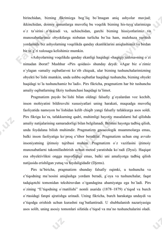 emas, balki uni amaliyotga tadbiq qilish natijasida erishilgan yutuq va foydaligidadir (djems). pirs ta’biricha, pragmatizm shunday falsafiy oqimki, u tushuncha va e’tiqodning ma’nosini aniqlashga yordam beradi, g`oya va tushunchalar, faqat tadqiqotchi tomonidan tekshiruvdan о`tgandagina ahamiyatga ega bо`ladi. pirs о`zining “e’tiqodning о`rnatilishi” nomli asarida (1878–1879) e’tiqod va burch о`rtasidagi farqni ajratishga urinadi. uning fikricha, burch harakatga undaydi va e’tiqodga erishish uchun kurashni rag`batlantiradi. u shubhalanish nazariyasiga asos solib, uning asosiy tomonlari sifatida e’tiqod va ma’no tushunchalarini oladi. shuni ta’kidlab о`tish kerakki, pirs umuman о`z davrining har tomonlama kamol topgan kishisi edi. bir vaqtning о`zida u geodezist, faylasuf va mantiqchi, matematik va belgilar nazariyasining asoschisi bо`lgan. pirsning falsafiy qarashlarini shakllanishiga o. kont, j. berkli ta’sir kо`rsatdi. pragmatizm haqiqatni nazariy (gnoseologik) masala sifatida tan olmaydi. uningcha, haqiqat va amaliyot yaxlit holda namoyon bо`lsagina biron ma’noga ega bо`ladi. dyui iborasi bilan aytganda haqiqat va amaliyot birligi individ manfaatida aks etadi. manfaat tushunchasi esa, о`z …