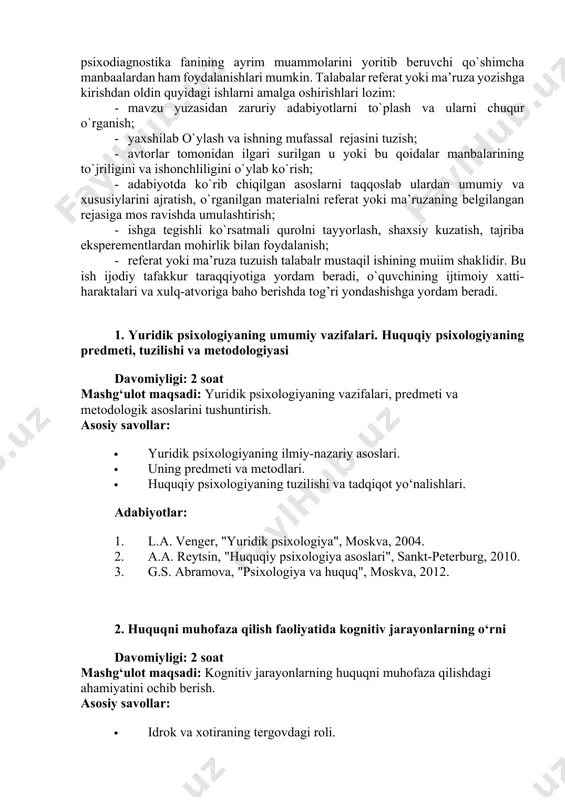 urolni tayyorlash, shaxsiy kuzatish, tajriba eksperementlardan mohirlik bilan foydalanish; 1. referat yoki ma’ruza tuzuish talabalr mustaqil ishining muіim shaklidir. bu ish ijodiy tafakkur taraqqiyotiga yordam beradi, o`quvchining ijtimoiy xatti-haraktalari va xulq-atvoriga baho berishda tog’ri yondashishga yordam beradi. 1. yuridik psixologiyaning umumiy vazifalari. huquqiy psixologiyaning predmeti, tuzilishi va metodologiyasi davomiyligi: 2 soat mashg‘ulot maqsadi: yuridik psixologiyaning vazifalari, predmeti va metodologik asoslarini tushuntirish. asosiy savollar: · yuridik psixologiyaning ilmiy-nazariy asoslari. · uning predmeti va metodlari. · huquqiy psixologiyaning tuzilishi va tadqiqot yo‘nalishlari. adabiyotlar: 1. l.a. venger, "yuridik psixologiya", moskva, 2004. 2. a.a. reytsin, "huquqiy psixologiya asoslari", sankt-peterburg, 2010. 3. g.s. abramova, "psixologiya va huquq", moskva, 2012. 2. huquqni muhofaza qilish faoliyatida kognitiv jarayonlarning o‘rni davomiyligi: 2 soat mashg‘ulot maqsadi: kognitiv jarayonlarning huquqni muhofaza qilishdagi ahamiyatini ochib berish. asosiy savollar: · idrok va xotiraning tergovdagi roli. · e’tibor va tafakkurning guvohlik berishda o‘rni. · qaror qabul qilish va xulosa chiqarish jarayonlari. adabiyotlar: 1. …