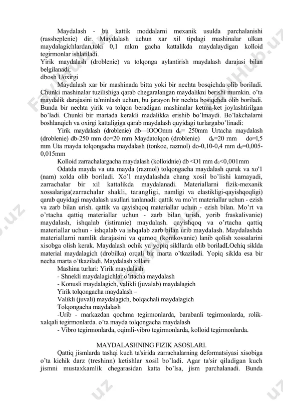 tiranie) maydalash. qayishqoq va o’rtacha qattiq materiallar uchun - ishqalab va ishqalab zarb bilan urib maydalash. maydalashda materiallarni namlik darajasini va qumoq (komkovanie) lanib qolish xossalarini xisobga olish kerak. maydalash ochik va yopiq sikllarda olib boriladlochiq siklda material maydalagich (drobilka) orqali bir marta o’tkaziladi. yopiq siklda esa bir necha marta o’tkaziladi. maydalash xillari: mashina turlari: yirik maydalash - shnekli maydalagichlar o’rtacha maydalash - konusli maydalagich, valikli (juvalab) maydalagich yirik tolqongacha maydalash – valikli (juvali) maydalagich, bolqachali maydalagich tolqongacha maydalash -urib - markazdan qochma tegirmonlarda, barabanli tegirmonlarda, rolik-xalqali tegirmonlarda. o’ta mayda tolqongacha maydalash - vibro tegirmonlarda, oqimli-vibro tegirmonlarda, kolloid tegirmonlarda. maydalashning fizik asoslari. qattiq jismlarda tashqi kuch ta'sirida zarrachalarning deformatsiyasi xisobiga o’ta kichik darz (treshinn) ketishlar xosil bo’ladi. agar ta'sir qiladigan kuch jismni mustaxkamlik chegarasidan katta bo’lsa, jism parchalanadi. bunda qayishkoq (uprugaya) deformatsiya mo’rt deformatsiya bilan almashinadi va jism parchalanadi. maydalanish jarayonida yangi yuzalar xosil bo’lish vaqtida zarrachalarning deformatsiyasidan xosil bo’lgan …