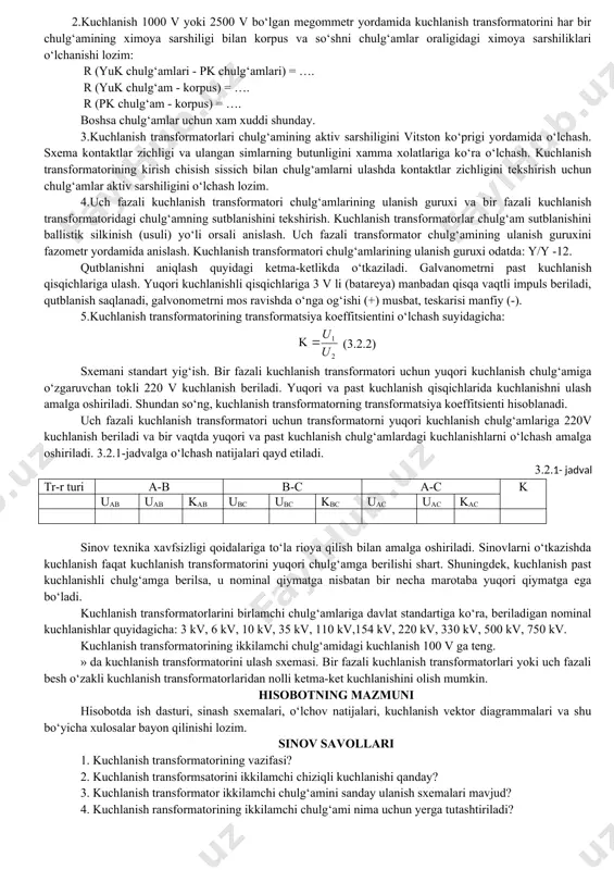 ish transformatorini sinovdan o‘tkazish va uning tavsifini qurish va uning xossalarini o‘rganishdan iborat. nazariy tushuncha kuchlanish transformatori - maxsus o‘lchov transformatorlar qatoriga kiradi. kuchlanish transformatori kuchlanish qiymatlarini o‘lchash uchun qo‘llaniladi. elektr zanjirga kuchlanish transformatorining birlamchi cho‘lgami – w1 parallel ulanadi, ikkilamchi cho‘lgami – w2 o‘lchov qurilmalari hamda, releli ximoya va avtomatika elektr qurilmalariga ulanadi. elektr zanjiriga ulangan yuqori kuchlanish miqdorini kuchlanish transformatori – 100 b va 100/√3b gacha pasaytirib beradi. kuchlanish transformatori - tok transformatorlaridan farsli salt ishlash xolatiga yaqin ishlaydi, chunki o‘lchov asboblari va releli ximoyaning qurilma galtaklardagi qarshiligi katta bo‘lib, ular iste’mol qiladigan tokning misdori kichikdir. kuchlanish transformatorining chulg‘amlaridagi o‘ramlar va kuchlanishlarning o‘zaro bogliqligi quyidagicha; (3.2.1) bunda: u1 - birlamchi chulg‘amdagi kuchlanish; u2- ikkilamchi chulg‘amdagi kuchlanish; w1 va w2 - birlamchi va ikkilamchi chulg‘amlardagi o‘ramlar soni; km.k-kuchlanish transformatorining transformatsiyalash koeffitsienti. kuchlanish transformatorlarini quyidagi: 0,2; 0,5; 1; 3 hamda, p rele klasslari mavjud. yuqori voltli 6 - 10 kv …