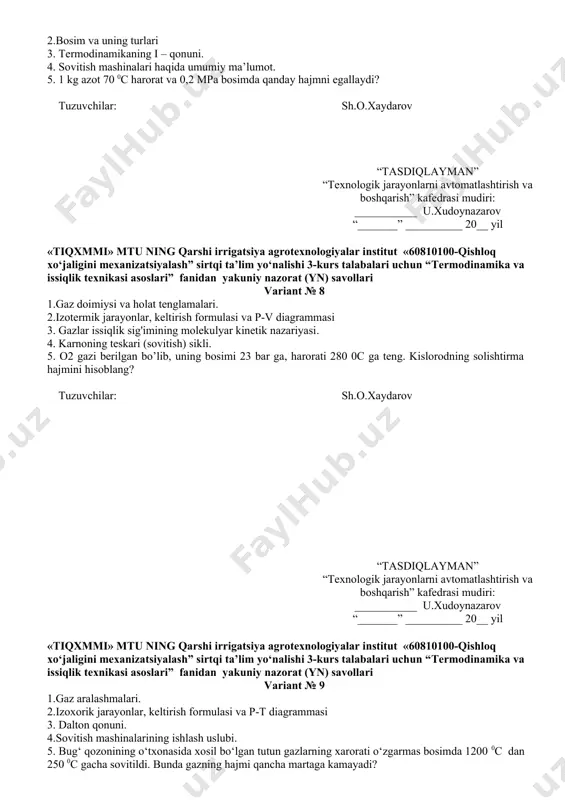 teng. kislorodning solishtirma hajmini hisoblang? tuzuvchilar: sh.o.xaydarov “tasdiqlayman” “texnologik jarayonlarni avtomatlashtirish va boshqarish” kafedrasi mudiri: ___________ u.xudoynazarov “_______” __________ 20__ yil «tiqxmmi» mtu ning qarshi irrigatsiya agrotexnologiyalar institut «60810100-qishloq xo‘jaligini mexanizatsiyalash” sirtqi ta’lim yo‘nalishi 3-kurs talabalari uchun “termodinamika va issiqlik texnikasi asoslari” fanidan yakuniy nazorat (yn) savollari variant № 9 1.gaz aralashmalari. 2.izoxorik jarayonlar, keltirish formulasi va p-t diagrammasi 3. dalton qonuni. 4.sovitish mashinalarining ishlash uslubi. 5. bug‘ qozonining o‘txonasida xosil bo‘lgan tutun gazlarning xarorati o‘zgarmas bosimda 1200 0s dan 250 0s gacha sovitildi. bunda gazning hajmi qancha martaga kamayadi? tuzuvchilar: sh.o.xaydarov “tasdiqlayman” “texnologik jarayonlarni avtomatlashtirish va boshqarish” kafedrasi mudiri: ___________ u.xudoynazarov “_______” __________ 20__ yil «tiqxmmi» mtu ning qarshi irrigatsiya agrotexnologiyalar institut «60810100-qishloq xo‘jaligini mexanizatsiyalash” sirtqi ta’lim yo‘nalishi 3-kurs talabalari uchun “termodinamika va issiqlik texnikasi asoslari” fanidan yakuniy nazorat (yn) savollari variant № 10 1.harorat shkalalari va uni keltirib chiqarilshi va ta`rifi 2.izobarik jarayonlar, keltirish formulasi va v-t diagrammasi …