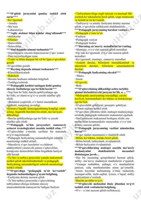 ligi =fanlarning bir-biriga yaqinligi ***metod so‘zining ma’nosi nima*** =yo‘l-yo‘riq ko‘rsatish =ko‘rsatma berish =yo‘l =usul ***ta’lim mashg‘ulotlarini tashkil qilish qaysi yo‘l bilan olib boriladi*** =ekskursiyalar =amaliy tajriba mashg‘ulotlari =seminar mashg‘ulotlari =labatoriya mashg‘ulotlari ***ta’lim metodi qanday asosga ega*** =pedagogik =ijtimoiy =psixologik =siyosiy ***mustaqil fikr yuritish jarayonida insonda nimalar vujudga keladi*** =maqsad =faraz =mulohaza =g‘oya ***mustaqil fikr yuritish nima bilan chambarchas bog‘liq ravishda namoyon bo‘ladi*** =xotira =fikrlash =anglash =til ***odob nimaga bog‘liq*** =ahloqqa =aqlga =farosatga =madaniyatga ***1-9-sinfgacha ta’lim… =politexnik ta’lim =kasbiy ta’lim =umumiy o‘rta ta’lim =o‘rta ta’lim ***o‘qitish jarayonini qanday tashkil etish zarur*** =ko‘rgazmali =amaliy =ma’ruza =labaratoriya ***aqliy mehnat bilan kimlar shug‘ullanadi*** =shifokorlar =olimlarz =quruvchilar =sotuvchilar ***sinf deganda nimani tushunisiz*** =ўқувчиларга таълим бериладиган ў‘quv xonasi =dars tayyorlaydigan xona =yoshi va bilim darajasi bir xil bo‘lgan o‘quvchilar guruhi =o‘quvchilar guruhi ***reyting deganda nimani tushunasiz*** =klassifikatsiyalash =baholash =bironta hodisani oldindan belgilash =tartibga keltirish ***pedagoglik kasbini tanlagan kishi qanday shaxsiy fazilatlarga ega bo‘lishi kerak*** =sog‘lom bo‘lishi, …