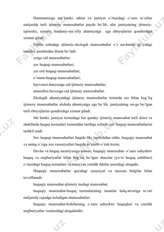 ydalanish bilan bog`liq ijtimoiy munosabatlar paydo bo`ladi va rivojlanadi. suv huquqiy munosabatlar deb, vakolatli davlat hokimiyati va boshqaruv organlari hamda korxona, tashkilot, muassasa va fuqarolar o`rtasida suvlarni muhofaza qilish va suvlardan oqilona foydalanish jarayonida paydo bo`ladigan huquq, majburiyat va huquqiy oqibatlarni yig`indisidir. boshqa huquqiy munosabatlar singari suvga doir yuridik va jismoniy shaxslar o`rtasida paydo bo`ladigan subyektiv huquq, majburiyatlar davlat tomonidan himoya qilinadi. suv huquqiy munosabatlarining mazmun-mohiyati va ularning davlat tomonidan kafolatlanishi o`zbekiston respublikasi konstitutsiyasi (55-modda) va suv qonunchilik hujjatlarida belgilangan. xususan, o`zbekiston respublikasi «suv va suvdan foydalanish to`g`risida»gi qonunning 1-moddasida ushbu qonunning asosiy vazifasi suvga doir munosabatlarni tartibga solish, aholi va halq xo`jaligi ehtiyojlari uchun suvdan oqilona foydalanishdan, suvni bulg`anish, ifloslash va kamayib ketishdan saqlashdan, suvning zararli ta`sirini oldini olish va uni bartaraf qilishdan, suv obyektlarining holatini yaxshilashdan, shuningdek suvga doir munosabatlar sohasida korxonalar, muassasalar va tashkilotlar, dehqon xo`jaliklari va fuqarolarning huquqlarini himoya qilishdan iboratdir, deb belgilangan. suvga doir ijtimoiy …