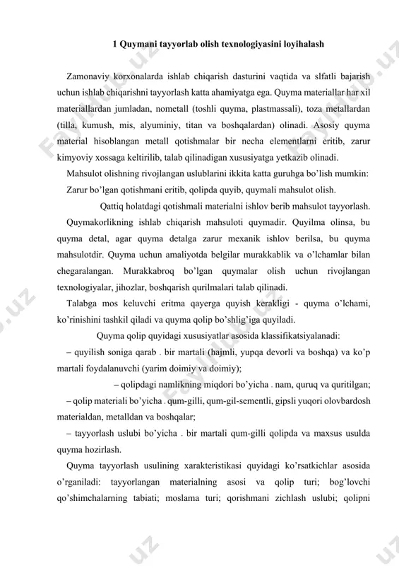 ip turi; bog’lovchi qo’shimchalarning tabiati; moslama turi; qorishmani zichlash uslubi; qolipni mustahkamlash; suyuq va kristallanuvchi metallning harakati; qolipga metallni quyish; quymadagi qotishmaning hajmi yoki tashqi zichlanishi bilan. quyma olish texnologiyasining ishlab chiqarish zarur jarayonlariga quyidagilar kiradi: ‒ quyma detalning texnologiyasini ishlash, konstruktor detal qotishmasining turi va konstruksiyasini belgilash. ‒ quyma tayyorlashning eng aniq uslubini tanlash. ‒ qolip va o'zak tayyorlash uchun texnologik jihoz tanlash. ‒ quymakorlik qolip va quymaning chizmasini tayyorlash. ‒ moslamani loyihalash va tayyorlash. ‒ qoliplash materiallari, qoliplash va o’zak aralashmalarini tayyorlash uchun jihoz tanlash. ‒ tatbiq etilayotgan qolipni yig’ish va unga metall quyish jarayonining texnologik hujjatlarini tayyorlash. ‒ suyuq qotishmaning texnologiyasini tayyorlash ‒ eritmaning sifatini baholash, eritish agregatini, komponentlarni tayyorlash texnologiyasini va shixtaning hisoblash uslublarini tayyorlash. ‒ eritish texnologiyasini, qotishmaga suyuq holatda ishlov herishni ishlab chiqish. ‒ quyma qolipga metall quyish texnologiyasini, finish jarayonida quymaning sovishini (qolipdan quymani ajratish, o’zakni chiqarish, tozalash, quymalarga termik ishlov berish, sifatini …