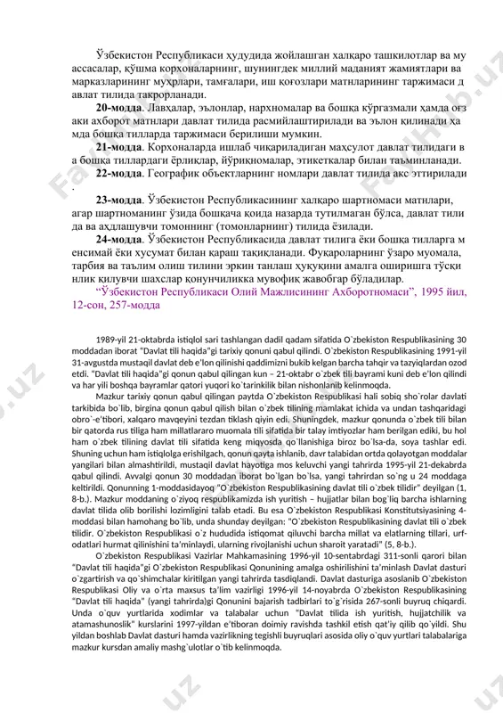 рилади. 13-модда. фуқаролик ҳолатини қайд этувчи ҳужжатлар, шахснинг ким эканлигини ва унинг ҳуқуқларини тасдиқловчи ҳужжатлар давлат тилида расмийлаштирилади, заруриятга қараб бошқа тилда таржимаси такрорланиши мумкин. 14-модда. ўзбекистон республикаси ҳудудида яшовчи шахсларга давлат ташкилотлари ва муассасаларига, жамоат бирлашмаларига аризалар, таклифлар, шикоятлар билан давлат тилида ва бошқа тилларда мурожаат қилиш ҳуқуқи таъминланади. 15-модда. ўзбекистон республикасида яшовчи шахслар, ўз миллатидан қатъи назар, ўз исмини, ота исми ва фамилиясини миллий-тарихий анъаналарга мувофиқ ёзиш ҳуқуқига эгадирлар. 16-модда. телевидение ва радио эшиттиришлари давлат тилида, шунингдек бошқа тилларда олиб борилади. 17-модда. ноширлик фаолияти давлат тилида, эҳтиёжларни ҳисобга олган ҳолда эса, бошқа тилларда ҳам амалга оширилади. 18-модда. почта-телеграф жўнатмалари давлат тилида ёки фуқароларнинг хоҳишига кўра - бошқа тилда амалга оширилади. 19-модда. муассасалар, ташкилотлар ва жамоат бирлашмалари муҳрлари, тамғалари, иш қоғозларининг матнлари давлат тилида бўлади. ўзбекистон республикаси ҳудудида жойлашган халқаро ташкилотлар ва муассасалар, қўшма корхоналарнинг, шунингдек миллий маданият жамиятлари ва марказларининг муҳрлари, тамғалари, иш қоғозлари матнларининг таржимаси давлат тилида …