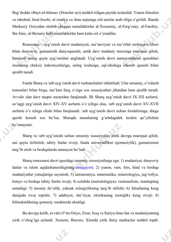 namoyon bo’ladi. sharq renessansi davri quyidagi umumiy xususiyatlarga ega: 1) madaniyat, dunyoviy fanlar va islom aqidashunoslikgining taraqqiyoti; 2) yunon, rum, fors, hind va boshqa madaniyatlar yutuqlariga suyanish; 3) astranomiya, matematika, minerologiya, jug’rofiya, kimyo va boshqa tabiiy fanlar rivoji; 4) uslubda (metodologiya)- rastionalizm, mantiqning ustunligi; 5) insoniy do’stlik, yuksak axloqiylikning targ’ib etilishi; 6) falsafaning keng darajada rivoj topishi; 7) adabiyot, she’riyat, ritorikaning (notiqlik) keng rivoji; 8) bilimdonlikning qomusiy xarakterda ekanligi. bu davrga kelib, avvalo o’rta osiyo, eron, iroq va suriya ilmu-fan va madaniyatning yirik o’chog’iga aylandi. xorazm, buxoro, xirotda yirik ilmiy markazlar tashkil topdi. xorazmiy, farobiy, ibn sino, farg’oniy, beruniy, imom al-buxoriy, imom moturudiy, imom iso at-termiziy, hakim at-termiziy, axmad yassaviy, najmiddin kubro, maxmud az-zamaxshariy kabi o’rta osiyolik olimlar va ulamolarning dongi butun dunyoga taralgan edi. o’rta osiyoning qadimiy, qo’hna shaharlaridan buxoro, xiva, samarqand kabi shaharlari, qadimda fan, madaniyat va ma’naviyatning markaxi bo’lib kelganligi bilan ajralib turadi. o’rta osiyoda tabiiy-ilmiy tafakkuri …