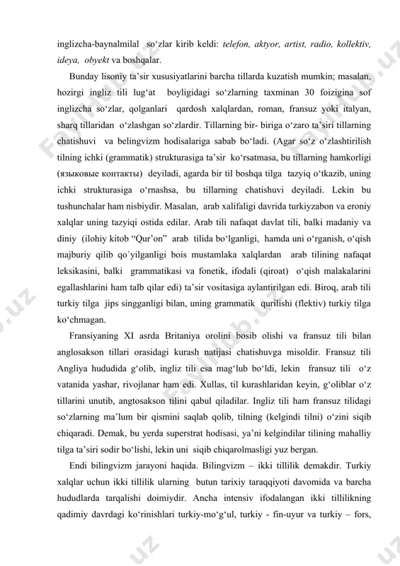 g nafaqat leksikasini, balki grammatikasi va fonetik, ifodali (qiroat) o‘qish malakalarini egallashlarini ham talb qilar edi) ta’sir vositasiga aylantirilgan edi. biroq, arab tili turkiy tilga jips singganligi bilan, uning grammatik qurilishi (flektiv) turkiy tilga ko‘chmagan. fransiyaning xi asrda britaniya orolini bosib olishi va fransuz tili bilan anglosakson tillari orasidagi kurash natijasi chatishuvga misoldir. fransuz tili angliya hududida g‘olib, ingliz tili esa mag‘lub bo‘ldi, lekin fransuz tili o‘z vatanida yashar, rivojlanar ham edi. xullas, til kurashlaridan keyin, g‘oliblar o‘z tillarini unutib, angtosakson tilini qabul qiladilar. ingliz tili ham fransuz tilidagi so‘zlarning ma’lum bir qismini saqlab qolib, tilning (kelgindi tilni) o‘zini siqib chiqaradi. demak, bu yerda superstrat hodisasi, ya’ni kelgindilar tilining mahalliy tilga ta’siri sodir bo‘lishi, lekin uni siqib chiqarolmasligi yuz bergan. endi bilingvizm jarayoni haqida. bilingvizm – ikki tillilik demakdir. turkiy xalqlar uchun ikki tillilik ularning butun tarixiy taraqqiyoti davomida va barcha hududlarda tarqalishi doimiydir. ancha intensiv ifodalangan ikki tillilikning qadimiy …