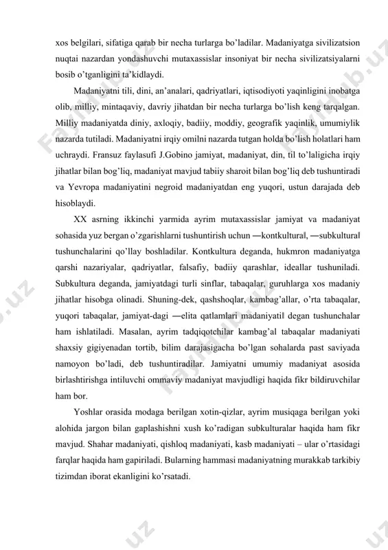 ayrim musiqaga berilgan yoki alohida jargon bilan gaplashishni xush ko’radigan subkulturalar haqida ham fikr mavjud. shahar madaniyati, qishloq madaniyati, kasb madaniyati – ular o’rtasidagi farqlar haqida ham gapiriladi. bularning hammasi madaniyatning murakkab tarkibiy tizimdan iborat ekanligini ko’rsatadi. ―madaniyatshunoslik‖ fanida shaxs kamoloti muhim masaladir. shaxsning barkamol inson bo’lib yetishishida tarixiy, ijtimoiy-madaniy muhitning ta’siri katta. inson ma’lum ijtimoiy-madaniy muhitda dunyoga keladi, go’daklik chog’idayoq shaxs ijtimoiy-madaniy muhitni tayyor holda topadi. mavjud ijtimoiy-madaniy muhit ta’sirida shaxs ijtimoiy shaxsga aylanadi. shaxsning ijtimoiylashuvi madaniy-ijtimoiy muhit yaratgan va rioya qilinadigan qadriyatlarni, urf-odatlarni, axloq-odobni, moddiy va ma’naviy boyliklarni, g’oyaviy andozalarni o’zlashtirish, qabul qilish orqali sodir bo’ladi, shaxs inson sifatida shakllanadi. shu bilan birga, shaxsda o’tkinchi ehtiyojlarni – yurist, iqtisodchi, injener, shifokor, pedagog, san’atkor bo’lish, boy bo’lish, amaldor bo’lish, shon-shuhrat qozonish, turli unvonlar olish va boshqa ehtiyojlarni qondirish kabi istaklar ham paydo bo’ladi. buning uchun ta’lim muassasalarida qunt bilan o’qib, dunyo va jamiyat, ularning taraqqiyot qonunlari to’g’risidagi umumiy bilimlarni …