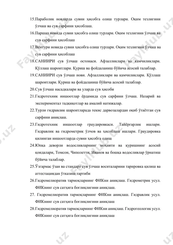 насадкалари ва уларда сув ҳисоби 21. гидротехник иншоотлар ёрдамида сув сарфини ўлчаш. назарий ва экспериментал тадқиқотлар ва амалий натижалар. 22. турли гидравлик шароитларада текис дарвозалардан оқиб ўтаётган сув сарфини аниқлаш. 23. гидротехник иншоотлар граудировкаси. тайёргарлик ишлари. гидравлик ва гидрометрик ўлчов ва ҳисоблаш ишлари. граудировка қилинган иншоотларда сувни ҳисобга олиш 24. юпқа деворли водосливларнинг моҳияти ва қуришнинг асосий қоидалари, томсон, чиполетти, иванов ва бошқа водосливлар ўрнатиш бўйича талаблар. 25. ўзгармас ўзан ва стандарт сув ўлчаш воситаларини тарировка қилиш ва аттестациядан ўтказиш тартиби 26. гидромелиоратив тармоқларнинг фикни аниқлаш. гидрометрик усул. фикнинг сув сатҳига боғлиқлигини аниқлаш. 27. гидромелиоратив тармоқларнинг фикни аниқлаш. гидравлик усул. фикнинг сув сатҳига боғлиқлигини аниқлаш 28. гидромелиоратив тармоқларнинг фикни аниқлаш. гидрогеологик усул. фикнинг сув сатҳига боғлиқлигини аниқлаш 29. стандарт сув ўлчаш воситаларида сувни ҳисобга олиш жараёнида рақамли технологиялардан фойдаланиш. 30. сувни ҳисобга олиш ва масофага ўзатиш мосламалари ва улардан фойдаланишнинг афзалликлари. 31. гидромелиоратив тизимда қўлланиладиган узлуксиз ёзишни қайд этувчи асбоблари …
