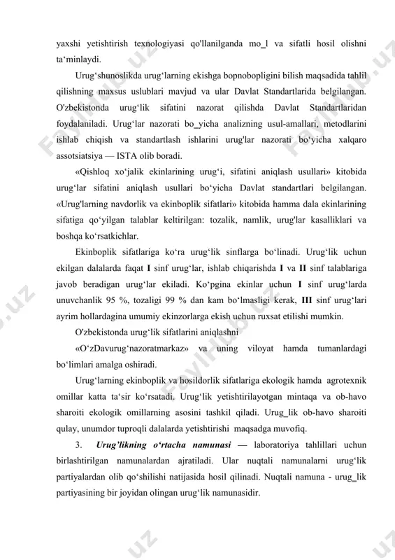 lik partiyalardan olib qo‘shilishi natijasida hosil qilinadi. nuqtali namuna - urug‗lik partiyasining bir joyidan olingan urug‘lik namunasidir. o‗rtacha namuna massasi g‘alla ekinlarning ko‘pchiligida 1000 g, mayda urug‗li ekinlarda 100 va hatto 50 g. urug‗lik sifatini aniqlash uchun o‘rtacha namuna ekishga tayyorlangan — tozalangan, quritilgan, tortilgan, nomerlangan va tegishli shaklda etiketka bilan ta‘minlangan urug‘ partiyasidan olinadi. namuna urug‘ partiyasining har xil joylaridan tanlamasdan turib oz-ozdan olish va ularni aralashtirish yo‘li bilan hosil qilinadi. o‗rtacha urug‘lik namunasidan uch nusxada olib, birinchisidan o‘sish energiyasi, tozaligi, unuvchanligi, hayotchanligi, haqiqiyligi, 1000 urug‘ massasi aniqlanadi va bu urug'lar etiketkali qog‗oz xaltachalarga joylanadi. ikkinchi nusxadan — namlik, ombor zararkunandalari bilan zararlanganligi aniqlanadi. bu namuna surg‘uchlangan shisha idishga joylashtirilib, etiketkalanadi. shisha idish og‘zi surg‘uchlanadi yoki parafin bilin berkitiladi, uchinchisida (og‘irligi 200 g) — kasalliklar bilan zararlanish darajasi aniqlanadi va u oziqali muhitda, nam kameralarda, qog‘oz paketlarda saqlanadi. urug‘ sifatini aniqlash uchun o‘rtacha namuna xo‘jaliklar, tajriba stanusiyalari, don tayyorlovchi …