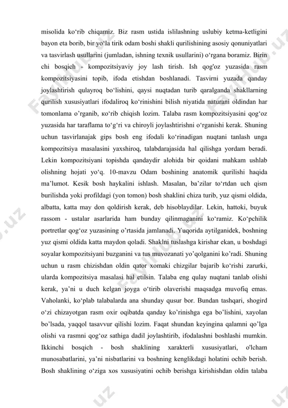 ilik portretlar qog‘oz yuzasining o’rtasida jamlanadi. yuqorida aytilganidek, boshning yuz qismi oldida katta maydon qoladi. shaklni tuslashga kirishar ekan, u boshdagi soyalar kompozitsiyani buzganini va tus muvozanati yo’qolganini ko’radi. shuning uchun u rasm chizishdan oldin qator xomaki chizgilar bajarib ko‘rishi zarurki, ularda kompozitsiya masalasi hal etilsin. talaba eng qulay nuqtani tanlab olishi kerak, ya’ni u duch kelgan joyga o‘tirib olaverishi maqsadga muvofiq emas. vaholanki, ko‘plab talabalarda ana shunday qusur bor. bundan tashqari, shogird o‘zi chizayotgan rasm oxir oqibatda qanday ko’rinishga ega bo’lishini, xayolan bo’lsada, yaqqol tasavvur qilishi lozim. faqat shundan keyingina qalamni qo’lga olishi va rasmni qog‘oz sathiga dadil joylashtirib, ifodalashni boshlashi mumkin. ikkinchi bosqich - bosh shaklining xarakterli xususiyatlari, o'lcham munosabatlarini, ya’ni nisbatlarini va boshning kenglikdagi holatini ochib berish. bosh shaklining o‘ziga xos xususiyatini ochib berishga kirishishdan oldin talaba haykal-naturani diqqat bilan o‘rganib chiqishi, shakl qurilishining eng muhim xususiyatlarini aniqlab olishi lozim. bu o’rinda natura nihoyatda ob'yektiv, to‘g‘ri idrok …