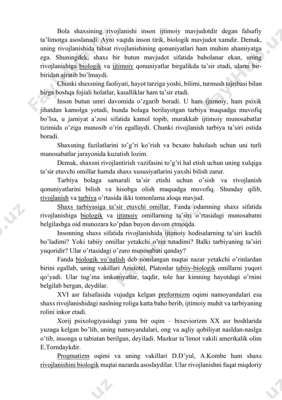 iydan murakkabga, quyidan yuqoriga, eski sifatlardan yangi holatlarga o’tish, yangilanish, yangining paydo bo’lishi, eskining yo’qolib borishi, miqdor o’zgarishining sifat o’zgarishiga o’tishini ifodalaydi. rivojlanishining manbai qarama-qarashliklarni o’rtasidagi kurashdan iboratdir. bola shaxsining rivojlanishi inson ijtimoiy mavjudotdir degan falsafiy ta’limotga asoslanadi. ayni vaqtda inson tirik, biologik mavjudot xamdir. demak, uning rivojlanishida tabiat rivojlanishining qonuniyatlari ham muhim ahamiyatga ega. shuningdek, shaxs bir butun mavjudot sifatida baholanar ekan, uning rivojlanishiga biologik va ijtimoiy qonuniyatlar birgalikda ta’sir etadi, ularni bir-biridan ajratib bo’lmaydi. chunki shaxsning faoliyati, hayot tarziga yoshi, bilimi, turmush tajribasi bilan birga boshqa fojiali holatlar, kasalliklar ham ta’sir etadi. inson butun umri davomida o’zgarib boradi. u ham ijtimoiy, ham psixik jihatdan kamolga yetadi, bunda bolaga berilayotgan tarbiya maqsadga muvofiq bo’lsa, u jamiyat a’zosi sifatida kamol topib, murakkab ijtimoiy munosabatlar tizimida o’ziga munosib o’rin egallaydi. chunki rivojlanish tarbiya ta’siri ostida boradi. shaxsning fazilatlarini to’g’ri ko’rish va bexato baholash uchun uni turli munosabatlar jarayonida kuzatish lozim. demak, …