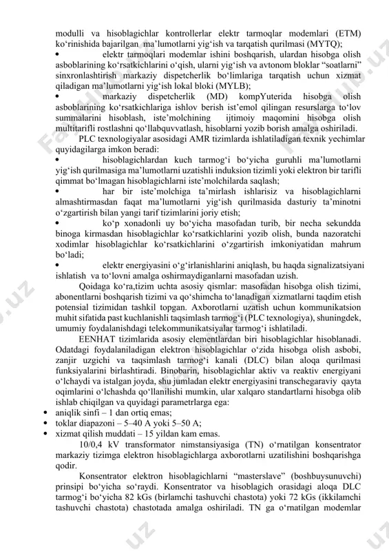 anish zarur; · aloqa kanallarining turi va o‘tkazish qobiliyati sub’ekt eenhat ning yuqori pog‘onasida yechiladigan masalalarga mos kelishi kerak, ya’ni eenhat asosiy va yuqori pog‘onalari orasidagi aloqa kanallariga ma’lum talablar mavjud. jahon amaliyotida ko‘p sonli eenhat turdagi nazorat qilish tizimlari mavjud. rivojlangan mamlakatlarda maishiy sektorda qo‘llaniladigan eng keng tarqalgan eenhat lardan biri “amr systems” hisoblanadi. bunday tizimlarni ishlab chiqishda ikkita asosiy yondashishga rioya qilindi. oddiylikda va arzonlikda tizim o‘zini oqlaydigan va ishlashda yuqori ishonchlilikni ta’minlashi kerak. hozirgi vaqtda bunday tizimlar yaratilgan, turkumiy ishlab chiqarilmoqda va ko‘plab rivojlangan va rivojlanayotgan davlatlarda ommaviy joriy etilmoqda. amr turidagi eenhat tarkbiga quyidagilar kiradi: · hisoblashlar oraliq qiymatlarini energiyaga bog‘liq xotirada saqlash funksiyasi elektr energiyasi hisoblagichlari, bu hisoblagichdan o‘lchash va tizim ma’lumotlarini to‘g‘ri kelishini ta’minlash uchun muhim; · hisobga olish asbolari ko‘rsatkichlarini o‘qish, xotirada saqlash va ma’lumotlarni yig‘ish lokal blokiga elektr tarmoq bo‘yicha uzatish uchun interfeys modulli va hisoblagichlar kontrollerlar elektr tarmoqlar modemlari (etm) ko‘rinishida …