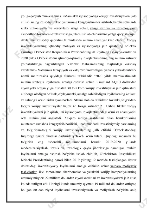 stitsiyalarni jalb etilishi uning iqtisodiy imkoniyatlarining kengayishini tezlashtirib, barcha sohalarda ichki imkoniyatlar va rezervlarni ishga solish, yangi texnika va texnologiyani, eksportbop tovarlarni o’zlashtirishga, ularni ishlab chiqarishni yo’lga qo’yish orqali davlatimiz iqtisodiy qudratini ta’minlashda muhim ahamiyat kasb etadi. . xorijiy investitsiyalarning iqtisodiy mohiyati va iqtisodiyotga jalb qilishning ob’ektiv zarurligi. o’zbekiston respublikasi prezidentining 2019 yilning asosiy yakunlari va 2020 yilda o’zbekistonni ijtimoiy-iqtisodiy rivojlantirishning eng muhim ustuvor yo’nalishlariga bag’ishlangan vazirlar mahkamasining majlisidagi «asosiy vazifamiz – vatanimiz taraqqiyoti va xalqimiz farovonligini yanada yuksaltirishdir» nomli ma’ruzasida quyidagi fikrlarni ta’kidladi: “2020 yilda mamlakatimizda muhim strategik loyihalarni amalga oshirish uchun 3 milliard aqsh dollaridan ziyod yoki o’tgan yilga nisbatan 30 foiz ko’p xorijiy investitsiyalar jalb qilinishini e’tiborga oladigan bo’lsak, o’ylaymanki, amalga oshiriladigan loyihalarning ko’lami va salmog’i o’z-o’zidan ayon bo’ladi. shuni alohida ta’kidlash lozimki, to’g’ridan-to’g’ri xorijiy investitsiyalar hajmi 46 foizga oshadi” 2 . ushbu fikrlar xorijiy investitsiyalarni jalb qilish, uni iqtisodiyotni rivojlantirishdagi o’rni va ahamiyatini o’ta muhimligini anglatadi. …