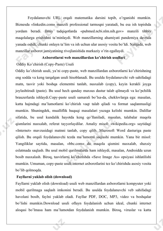 undalik hayotda keng qo’llaniladi, masalan, talabalar maqola qismlarini nusxalab, referat tayyorlaydilar. amaliy misol: «wikipedia.org» saytidagi «internet» mavzusidagi matnni tanlab, copy qilib, microsoft word dasturiga paste qilish. bu orqali foydalanuvchi tezda ma’lumotni saqlashi mumkin. yana bir misol: yangiliklar saytida, masalan, «bbc.com» da maqola qismini nusxalab, shaxsiy eslatmada saqlash. bu usul mobil qurilmalarda ham ishlaydi, masalan, androidda uzun bosib nusxalash. biroq, tasvirlarni ko’chirishda «save image as» opsiyasi ishlatilishi mumkin. umuman, copy-paste usuli internet axborotlarini tez ko’chirishda asosiy vosita bo’lib qolmoqda. fayllarni yuklab olish (download) fayllarni yuklab olish (download) usuli web manzillardan axborotlarni kompyuter yoki mobil qurilmaga saqlash imkonini beradi. bu usulda foydalanuvchi veb sahifadagi havolani bosib, faylni yuklab oladi. fayllar pdf, doc, mp3, video va boshqalar bo’lishi mumkin.download usuli oflayn foydalanish uchun ideal, chunki internet aloqasi bo’lmasa ham ma’lumotdan foydalanish mumkin. biroq, viruslar va katta hajmlar muammo tug’dirishi mumkin. dalillar sifatida, statistikaga ko’ra, har kuni milliardlab fayllar yuklab olinadi, bu internetning asosiy …