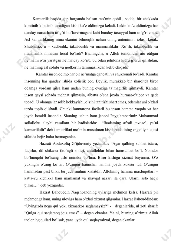 tlari – katta-yu kichikka ham marhamat va shavqat nazari ila qara. ularni aslo haqir bilma…” deb yozganlar. hazrat bahouddin naqshbandning uylariga mehmon kelsa, hazrati pir mehmonga ham, uning uloviga ham o’zlari xizmat qilganlar. hazrat bahouddindan: “uyingizda nega qul yoki xizmatkor saqlamaysiz?” - deganlarida, ul zoti sharif: “qulga qul saqlamoq joiz emas” – degan ekanlar. ya’ni, bizning o’zimiz alloh taoloning qullari bo’lsak, yana uyda qul saqlaymizmi, degan ekanlar. demak, shayxlar birovlarning yukini ko’targan, lekin o’zlari hech qachon birovlarga yuk bo’lmagan zotlardir. taniqli mutasavvif olim va shoir sadriddin salim buxoriy bir suhbatda quyidagi ibratli hikoyani so’zlab bergan edilar: “bir kishi hoji teshabobo huzurlariga kelib deydi: - taqsir, menga xizmat buyuring. mening qo’limdan hamma ish keladi! teshabobo dedilar: - siz qo’limdan hamma ish keladi deyapsizmi? nahotki hamma ishni qilib bilsangiz?! xo’sh, unday bo’lsa, qani, marhamat qilib mana shu oxurdagi somonni bir chelak sutga aylantirib bering! haligi kishi qizarib ketadi. - qo’lingizdan kelmaydimi?! axir, …