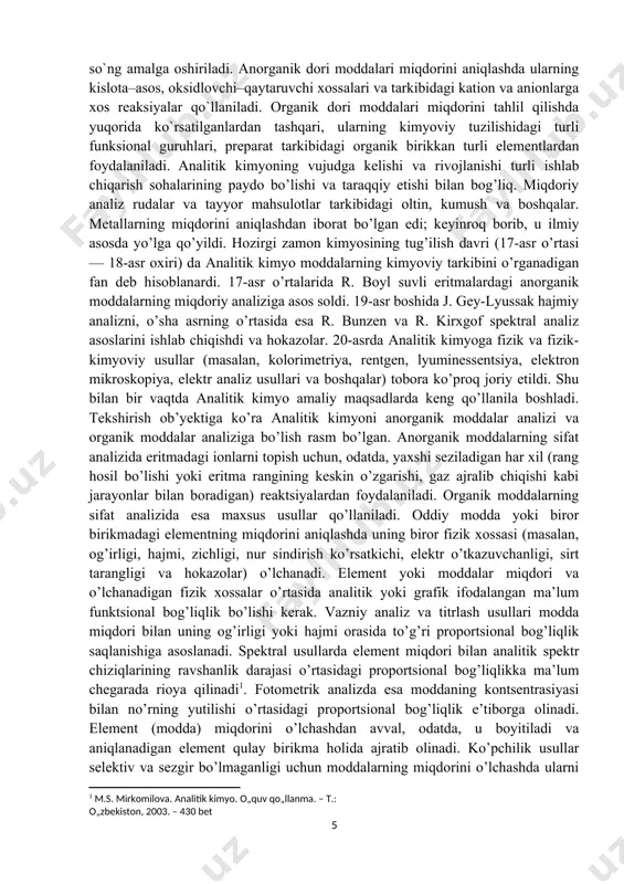 sadlarda keng qo’llanila boshladi. tekshirish ob’yektiga ko’ra analitik kimyoni anorganik moddalar analizi va organik moddalar analiziga bo’lish rasm bo’lgan. anorganik moddalarning sifat analizida eritmadagi ionlarni topish uchun, odatda, yaxshi seziladigan har xil (rang hosil bo’lishi yoki eritma rangining keskin o’zgarishi, gaz ajralib chiqishi kabi jarayonlar bilan boradigan) reaktsiyalardan foydalaniladi. organik moddalarning sifat analizida esa maxsus usullar qo’llaniladi. oddiy modda yoki biror birikmadagi elementning miqdorini aniqlashda uning biror fizik xossasi (masalan, og’irligi, hajmi, zichligi, nur sindirish ko’rsatkichi, elektr o’tkazuvchanligi, sirt tarangligi va hokazolar) o’lchanadi. element yoki moddalar miqdori va o’lchanadigan fizik xossalar o’rtasida analitik yoki grafik ifodalangan ma’lum funktsional bog’liqlik bo’lishi kerak. vazniy analiz va titrlash usullari modda miqdori bilan uning og’irligi yoki hajmi orasida to’g’ri proportsional bog’liqlik saqlanishiga asoslanadi. spektral usullarda element miqdori bilan analitik spektr chiziqlarining ravshanlik darajasi o’rtasidagi proportsional bog’liqlikka ma’lum chegarada rioya qilinadi[footnoteref:1]. fotometrik analizda esa moddaning kontsentrasiyasi bilan no’rning yutilishi o’rtasidagi proportsional bog’liqlik e’tiborga olinadi. element …