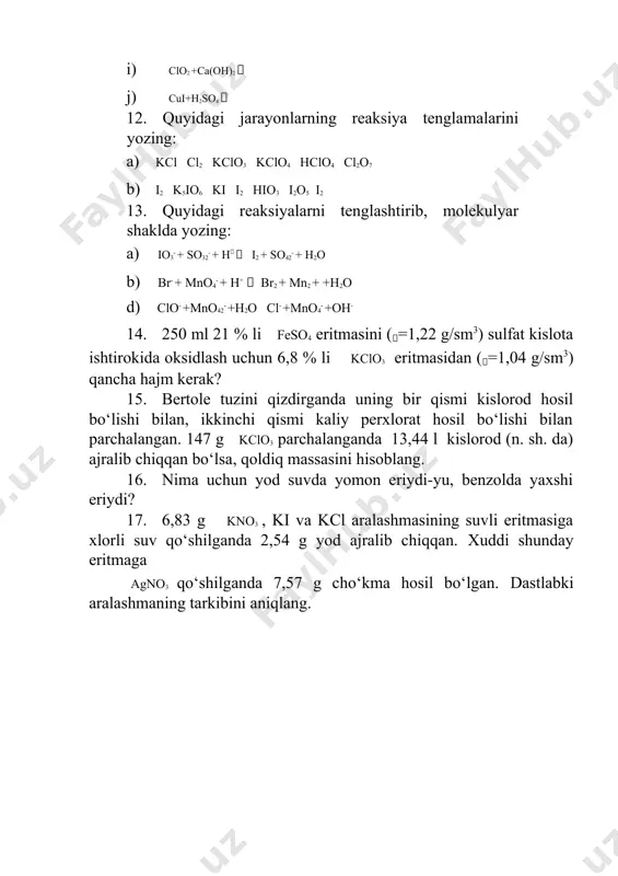 ? 15. bertole tuzini qizdirganda uning bir qismi kislorod hosil bo‘lishi bilan, ikkinchi qismi kaliy perxlorat hosil bo‘lishi bilan parchalangan. 147 g kclo3 parchalanganda 13,44 l kislorod (n. sh. da) ajralib chiqqan bo‘lsa, qoldiq massasini hisoblang. 16. nima uchun yod suvda yomon eriydi-yu, benzolda yaxshi eriydi? 17. 6,83 g kno3 , ki va kcl aralashmasining suvli eritmasiga xlorli suv qo‘shilganda 2,54 g yod ajralib chiqqan. xuddi shunday eritmaga agno3 qo‘shilganda 7,57 g cho‘kma hosil bo‘lgan. dastlabki aralashmaning tarkibini aniqlang.