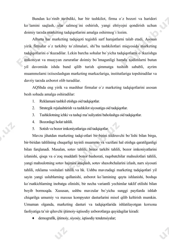 ting tadqi-otlari bir-birini tildiruvchi bo`lishi bilan birga, bir-biridan tahlilning chuqurligi tayinli muammo va vazifani hal etishga qaratilganligi bilan farqlanadi. masalan, sotuv tahlili, bozor tarkibi tahlili, bozor imkoniyatlarini izlanishi, qisqa va o`zoq muddatli bozor bashorati, raqobatchilar mahsulotlari tahlili, yangi mahsulotning sotuv hajmini aniqlash, sotuv shaxobchalarini izlash, narx siyosati tahlili, reklama vositalari tahlili va hk. ushbu mavzudagi marketing tadqiqotlari yil sayin yangi uslublarning qullanishi, axborot ko`lamining qayta ishlanishi, boshqa ko`rsatkichlarning inobatga olinishi, bir necha variantli yechimlar taklif etilishi bilan boyib bormoqda. xususan, ushbu mavzular bo`yicha sunggi paytlarda ishlab chiqarilga umumiy va maxsus kompyuter dasturlarini misol qilib keltirish mumkin. umuman olganda, marketing dasturi va tadqiqotlarida ishlatilayotgan korxona faoliyatiga ta’sir qiluvchi ijtimoiy-iqtisodiy axborotlarga quyidagilar kiradi: · demografik, ijtimoiy, siyosiy, iqtisodiy tendensiyalar; · aholi va korxonalarning daromadi, harajati, iste’mol jamg`armalarining tarkibi; · baholarning umumiy dinamikasi, tashqi savdo; · soliqlar tizimi; · raqobatchilar faoliyati to`g`risidagi ma’lumotlar ham ana shunday axborotlar jumlasiga kiradi. marketing tadqiqotlarining yo`nalishlari, albatta …